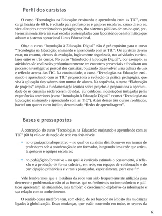 6
Perfil dos cursistas
O curso “Tecnologias na Educação: ensinando e aprendendo com as TIC”, com
carga horária de 60 h, é voltado para professores e gestores escolares, como diretores,
vice-diretores e coordenadores pedagógicos, dos sistemas públicos de ensino que, pre-
ferencialmente, tiveram suas escolas contempladas com laboratórios de informática que
adotam o sistema operacional Linux Educacional.
Obs.: o curso “Introdução à Educação Digital” não é pré-requisito para o curso
“Tecnologias na Educação: ensinando e aprendendo com as TIC”. Os cursistas devem
estar, no entanto, cientes da evolução, logicamente organizada, nas atividades curricu-
lares entre os três cursos. No curso “Introdução à Educação Digital”, por exemplo, as
atividades são realizadas predominantemente em encontros presenciais e focalizam um
processo investigativo pessoal dos cursistas, buscando desenvolver uma cultura de uso
e reflexão acerca das TIC. Na continuidade, o curso “Tecnologias na Educação: ensi-
nando e aprendendo com as TIC” proporciona a evolução da prática pedagógica, que
visa à aplicação dos saberes com turmas de alunos. Na sequência, o curso “Elaboração
de projetos” amplia a fundamentação teórica sobre projetos e proporciona a oportuni-
dade de os cursistas esclarecerem dúvidas, curiosidades, inquietações instigadas pelas
experiências anteriores (curso “Introdução à Educação Digital” e curso “Tecnologias na
Educação: ensinando e aprendendo com as TIC”). Além desses três cursos reeditados,
haverá um quarto curso inédito, denominado “Redes de aprendizagem”.
Bases e pressupostos
A concepção do curso “Tecnologias na Educação: ensinando e aprendendo com as
TIC” (60 h) vale-se da noção de rede em dois níveis:
•	 no organizacional/operativo – no qual os cursistas distribuem-se em turmas de
professores sob a coordenação de um formador, integrando uma rede que articu-
la gestores e equipes escolares;
•	 no pedagógico/formativo – no qual o currículo estimula o pensamento, a refle-
xão e a produção de forma coletiva, em rede, em espaços de colaboração e de
participação presenciais e virtuais planejados, especialmente, para esse fim.
Vale lembrarmos que a metáfora da rede tem sido frequentemente utilizada para
descrever e problematizar não só as formas que os fenômenos socioeconômicos e polí-
ticos apresentam na atualidade, mas também o crescimento explosivo da informação e
sua relação com o conhecimento.
O sentido dessa metáfora tem, com efeito, de ser buscado no âmbito das mudanças
ligadas à globalização. Essas mudanças, que estão ocorrendo em todos os setores da
 