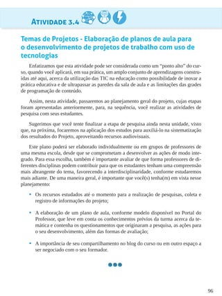 96
Atividade 3.4
Temas de Projetos - Elaboração de planos de aula para
o desenvolvimento de projetos de trabalho com uso de
tecnologias
Enfatizamos que esta atividade pode ser considerada como um “ponto alto” do cur-
so, quando você aplicará, em sua prática, um amplo conjunto de aprendizagens constru-
ídas até aqui, acerca da utilização das TIC na educação como possibilidade de inovar a
prática educativa e de ultrapassar as paredes da sala de aula e as limitações das grades
de programação de conteúdo.
Assim, nesta atividade, passaremos ao planejamento geral do projeto, cujas etapas
foram apresentadas anteriormente, para, na sequência, você realizar as atividades de
pesquisa com seus estudantes.
Sugerimos que você tente finalizar a etapa de pesquisa ainda nesta unidade, visto
que, na próxima, focaremos na aplicação dos estudos para auxiliá-lo na sistematização
dos resultados do Projeto, aproveitando recursos audiovisuais.
Este plano poderá ser elaborado individualmente ou em grupos de professores de
uma mesma escola, desde que se comprometam a desenvolver as ações de modo inte-
grado. Para essa escolha, também é importante avaliar de que forma professores de di-
ferentes disciplinas podem contribuir para que os estudantes tenham uma compreensão
mais abrangente do tema, favorecendo a interdisciplinaridade, conforme estudaremos
mais adiante. De uma maneira geral, é importante que você(s) tenha(m) em vista nesse
planejamento:
•	 Os recursos estudados até o momento para a realização de pesquisas, coleta e
registro de informações do projeto;
•	 A elaboração de um plano de aula, conforme modelo disponível no Portal do
Professor, que leve em conta os conhecimentos prévios da turma acerca da te-
mática e contenha os questionamentos que originaram a pesquisa, as ações para
o seu desenvolvimento, além das formas de avaliação;
•	 A importância de seu compartilhamento no blog do curso ou em outro espaço a
ser negociado com o seu formador.
 