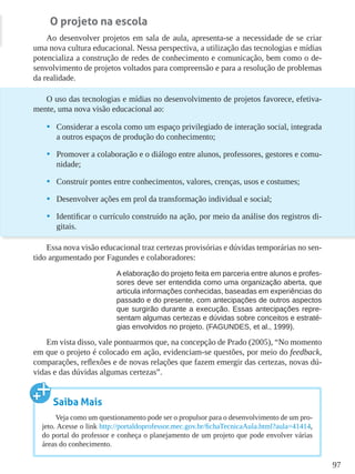 97
O projeto na escola
Ao desenvolver projetos em sala de aula, apresenta-se a necessidade de se criar
uma nova cultura educacional. Nessa perspectiva, a utilização das tecnologias e mídias
potencializa a construção de redes de conhecimento e comunicação, bem como o de-
senvolvimento de projetos voltados para compreensão e para a resolução de problemas
da realidade.
O uso das tecnologias e mídias no desenvolvimento de projetos favorece, efetiva-
mente, uma nova visão educacional ao:
•	 Considerar a escola como um espaço privilegiado de interação social, integrada
a outros espaços de produção do conhecimento;
•	 Promover a colaboração e o diálogo entre alunos, professores, gestores e comu-
nidade;
•	 Construir pontes entre conhecimentos, valores, crenças, usos e costumes;
•	 Desenvolver ações em prol da transformação individual e social;
•	 Identificar o currículo construído na ação, por meio da análise dos registros di-
gitais.
Essa nova visão educacional traz certezas provisórias e dúvidas temporárias no sen-
tido argumentado por Fagundes e colaboradores:
A elaboração do projeto feita em parceria entre alunos e profes-
sores deve ser entendida como uma organização aberta, que
articula informações conhecidas, baseadas em experiências do
passado e do presente, com antecipações de outros aspectos
que surgirão durante a execução. Essas antecipações repre-
sentam algumas certezas e dúvidas sobre conceitos e estraté-
gias envolvidos no projeto. (FAGUNDES, et al., 1999).
Em vista disso, vale pontuarmos que, na concepção de Prado (2005), “No momento
em que o projeto é colocado em ação, evidenciam-se questões, por meio do feedback,
comparações, reflexões e de novas relações que fazem emergir das certezas, novas dú-
vidas e das dúvidas algumas certezas”.
Saiba Mais
Veja como um questionamento pode ser o propulsor para o desenvolvimento de um pro-
jeto. Acesse o link http://portaldoprofessor.mec.gov.br/fichaTecnicaAula.html?aula=41414,
do portal do professor e conheça o planejamento de um projeto que pode envolver várias
áreas do conhecimento.
 