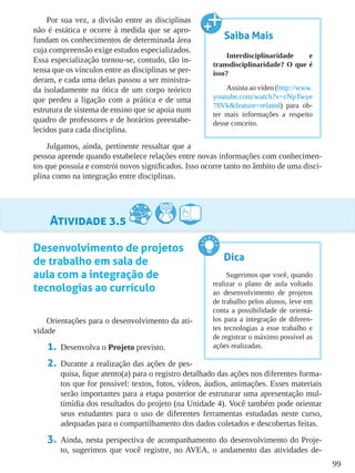 99
Por sua vez, a divisão entre as disciplinas
não é estática e ocorre à medida que se apro-
fundam os conhecimentos de determinada área
cuja compreensão exige estudos especializados.
Essa especialização tornou-se, contudo, tão in-
tensa que os vínculos entre as disciplinas se per-
deram, e cada uma delas passou a ser ministra-
da isoladamente na ótica de um corpo teórico
que perdeu a ligação com a prática e de uma
estrutura de sistema de ensino que se apoia num
quadro de professores e de horários preestabe-
lecidos para cada disciplina.
Julgamos, ainda, pertinente ressaltar que a
pessoa aprende quando estabelece relações entre novas informações com conhecimen-
tos que possuía e constrói novos significados. Isso ocorre tanto no âmbito de uma disci-
plina como na integração entre disciplinas.
Atividade 3.5
Desenvolvimento de projetos
de trabalho em sala de
aula com a integração de
tecnologias ao currículo
Orientações para o desenvolvimento da ati-
vidade
1.	 Desenvolva o Projeto previsto.
2.	 Durante a realização das ações de pes-
quisa, fique atento(a) para o registro detalhado das ações nos diferentes forma-
tos que for possível: textos, fotos, vídeos, áudios, animações. Esses materiais
serão importantes para a etapa posterior de estruturar uma apresentação mul-
timídia dos resultados do projeto (na Unidade 4). Você também pode orientar
seus estudantes para o uso de diferentes ferramentas estudadas neste curso,
adequadas para o compartilhamento dos dados coletados e descobertas feitas.
3.	 Ainda, nesta perspectiva de acompanhamento do desenvolvimento do Proje-
to, sugerimos que você registre, no AVEA, o andamento das atividades de-
Saiba Mais
Interdisciplinaridade e
transdisciplinaridade? O que é
isso?
Assista ao vídeo (http://www.
youtube.com/watch?v=cNpTwye
78Vk&feature=related) para ob-
ter mais informações a respeito
desse conceito.
Dica
Sugerimos que você, quando
realizar o plano de aula voltado
ao desenvolvimento de projetos
de trabalho pelos alunos, leve em
conta a possibilidade de orientá-
los para a integração de diferen-
tes tecnologias a esse trabalho e
de registrar o máximo possível as
ações realizadas.
 