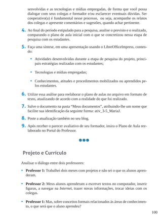 100
senvolvidas e as tecnologias e mídias empregadas, de forma que você possa
dialogar com seus colegas e formador e/ou esclarecer eventuais dúvidas. Ser
cooperativo(a) é fundamental nesse processo, ou seja, acompanhe os relatos
dos colegas e apresente comentários e sugestões, quando achar pertinente.
4.	 Ao final do período estipulado para a pesquisa, analise o previsto e o realizado,
comparando o plano de aula inicial com o que se concretizou nessa etapa de
pesquisa com os estudantes.
5.	 Faça uma síntese, em uma apresentação usando o LibreOfficeImpress, conten-
do:
•	 Atividades desenvolvidas durante a etapa de pesquisa do projeto, princi-
pais estratégias realizadas com os estudantes;
•	 Tecnologias e mídias empregadas;
•	 Conhecimentos, atitudes e procedimentos mobilizados ou aprendidos pe-
los estudantes.
6.	 Utilize essa análise para reelaborar o plano de aulas no arquivo em formato de
texto, atualizando de acordo com a realidade do que foi realizado.
7.	 Salve o documento na pasta “Meus documentos”, atribuindo-lhe um nome que
facilite sua identificação da seguinte forma: ativ_3-5_MariaJ.
8.	 Poste a atualização também no seu blog.
9.	 Após receber o parecer avaliativo de seu formador, insira o Plano de Aula ree-
laborado no Portal do Professor.
Projeto e Currículo
Analisar o diálogo entre dois professores:
•	 Professor 1: Trabalhei dois meses com projetos e não sei o que os alunos apren-
deram.
•	 Professor 2: Meus alunos aprenderam a escrever textos no computador, inserir
figuras, a navegar na Internet, trazer novas informações, trocar ideias com os
colegas.
•	 Professor 1: Mas, sobre conceitos formais relacionados às áreas de conhecimen-
to, o que será que o aluno aprendeu?
 