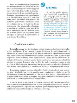 101
Essas inquietações dos professores nos
levam a questionar sobre o conceito de cur-
rículo e as contribuições das tecnologias ao
desenvolvimento do currículo. Assim, trata-
mos, neste curso, de um conceito de currícu-
lo situado historicamente, que trabalha tanto
com o conhecimento organizado, sistemati-
zado, aceito socialmente e selecionado em
estruturas previamente concebidas como
do conhecimento que o aluno traz de seu
contexto, da vida, mas que não se limita ao
conhecimento cotidiano. Logo, o currículo
não é apenas uma lista de conteúdos pron-
tos a serem transmitidos aos alunos e não
se esgota na aplicação do conhecimento a
experiências do cotidiano.
Currículo e ensino
Currículo e ensino não são sinônimos, embora sejam conceitos inter-relacionados.
Assim, a elaboração de um currículo depende diretamente da concepção de conheci-
mento, ensino e aprendizagem que se tem. Registramos que o currículo tem sido orien-
tado à transmissão de conhecimentos socialmente válidos e resultantes de uma seleção
organizada intencionalmente com o objetivo de que o aluno alcance determinados re-
sultados. Enfatizamos, no entanto, que o desenvolvimento do currículo, na realidade da
escola e no contexto da sala de aula, vai além das grades curriculares e envolve toda
a escola, a vida dos alunos, o entorno escolar, os acontecimentos locais e globais que
interferem no sistema de relações estabelecidas na dinâmica do processo educacional.
Destacamos, portanto, que uma educação voltada à construção de uma socieda-
de justa e igualitária, que respeite as diferenças e os diferentes, trabalha no sentido
de ampliar os direitos dos educandos às ciências, às artes, à cultura, às tecnologias de
comunicação e informação e às múltiplas linguagens de expressão e comunicação que
constituem os sistemas simbólicos de uma sociedade.
A integração de tecnologias de informação e comunicação permite, com efeito,
interligar essas duas vertentes em novas práticas pedagógicas com o uso da Internet e
web, o que proporciona expandir as situações de aprendizagem e englobar a complexi-
dade crescente do conhecimento, da ciência e da tecnologia.
Saiba Mais
O currículo situado historica-
mente é uma forma de preparação para
ações futuras, que conta com o que já
foi construído. Ouça as considerações
de Mário Sérgio Cortella a respeito do
“Cuidado com a preparação do futu-
ro” (http://cbn.globoradio.globo.com/
comentaristas/mario-sergio-cortel-
la/2012/11/09/CUIDADO-COM-A-
PREPARACAO-DO-FUTURO.htm).
Em outras palavras, essas considera-
ções contribuem para o entendimento
do que vem a ser currículo.
 