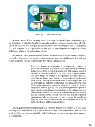 102
Figura 3.02 - Currículo e ensino
Ademais, o uso dessas tecnologias em processos de aprendizagem propicia o regis-
tro digital das produções dos alunos, criando condições para que seja possível identifi-
car as dificuldades e os avanços dos alunos, bem como reconhecer o que foi trabalhado
do currículo prescrito e o que foi integrado, que vai além do previsto em planos e livros
didáticos e também é trabalhado na escola.
Na tentativa de expressar o entendimento de como as tecnologias devem compor o
currículo e integram a outros componentes presentes no desenvolvimento do currículo,
Almeida (2010) explica o significado do verbete webcurrículo:
É o currículo que se desenvolve por meio das tecnologias di-
gitais de informação e comunicação, especialmente mediado
pela internet. Uma forma de trabalhá-lo é informatizar o ensino
ao colocar o material didático na rede. Mas o web currículo
vai além disso: ele implica a incorporação das principais ca-
racterísticas desse meio digital no desenvolvimento do currí-
culo. Isto é, implica apropriar-se dessas tecnologias em prol
da interação, do trabalho colaborativo e do protagonismo entre
todas as pessoas para o desenvolvimento do currículo. É uma
integração entre o que está no documento prescrito e previsto
com uma intencionalidade de propiciar o aprendizado de co-
nhecimentos científicos com base naquilo que o estudante já
traz de sua experiência. O web currículo está a favor do projeto
pedagógico. Não se trata mais do uso eventual da tecnologia,
mas de uma forma integrada com as atividades em sala de
aula (ALMEIDA, 2010, não paginado).
Assim, para melhor compreendermos o conceito de currículo e como as tecnologias
se integraram ao currículo dos projetos desenvolvidos durante este curso, convidamos
você a refletir, na próxima atividade, individualmente ou com seu grupo, sobre as ques-
tões propostas:
 