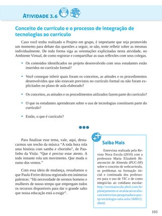 103
Atividade 3.6
Conceito de currículo e o processo de integração de
tecnologias ao currículo
Caso você tenha realizado o Projeto em grupo, é importante que seja promovido
um momento para debate das questões a seguir, se não, tente refletir sobre as mesmas
individualmente. De toda forma siga as orientações explicitadas nesta atividade, no
Ambiente Virtual, de como registrar e compartilhar as suas reflexões com seus colegas.
•	 Os conteúdos identificados no projeto desenvolvido com seus estudantes estão
inseridos no currículo formal?
•	 Você consegue inferir quais foram os conceitos, as atitudes e os procedimentos
desenvolvidos que não estavam previstos no currículo formal ou não foram ex-
plicitados no plano de aula elaborado?
•	 Os conceitos, as atitudes e os procedimentos utilizados fazem parte do currículo?
•	 O que os estudantes aprenderam sobre o uso de tecnologias constituem parte do
currículo?
•	 Então, o que é currículo?
Para finalizar esse tema, vale, aqui, desta-
carmos um trecho da música “A toda hora rola
uma história com samba e chorinho”, de Pau-
linho da Viola: “Que é preciso estar atento. A
todo instante rola um movimento. Que muda o
rumo dos ventos.”
Com essa ideia de mudança, ressaltamos o
que Paulo Freire deixou registrado em inúmeras
palestras: “Há necessidade de sermos homens e
mulheres de nosso tempo que empregam todos
os recursos disponíveis para dar o grande salto
que nossa educação está a exigir”.
Saiba Mais
Entrevista realizada pela Re-
vista Nova Escola (2010) com a
professora Maria Elizabeth Bi-
anconcini de Almeida (PUC-SP)
sobre o conceito de webcurrículo,
os problemas na formação ini-
cial e continuada dos professo-
res para o uso de TIC e de como
integrá-las ao cotidiano escolar:
http://revistaescola.abril.com.br/
planejamento-e-avaliacao/avalia-
cao/entrevista-pesquisadora-puc-
sp-tecnologia-sala-aula-568012.
shtml.
 