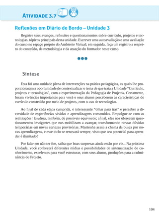 104
Atividade 3.7
Reflexões em Diário de Bordo – Unidade 3
Registre seus avanços, reflexões e questionamentos sobre currículo, projetos e tec-
nologias, tópicos principais desta unidade. Escrever uma autoavaliação e uma avaliação
do curso no espaço próprio do Ambiente Virtual; em seguida, faça um registro a respei-
to do conteúdo, da metodologia e da atuação do formador neste curso.
Síntese
Esta foi uma unidade plena de intervenções na prática pedagógica, as quais lhe pro-
porcionaram a oportunidade de contextualizar o tema de que trata a Unidade “Currículo,
projetos e tecnologias”, com a experimentação da Pedagogia de Projetos. Certamente,
foram vivências importantes para você e seus alunos perceberem as características do
currículo construído por meio de projetos, com o uso de tecnologias.
Ao final de cada etapa cumprida, é interessante “olhar para trás” e perceber a di-
versidade de experiências vividas e aprendizagens construídas. Empolgue-se com as
realizações! Usufrua, também, de possíveis equívocos; afinal, eles nos oferecem ques-
tionamentos instigantes que nos mobilizam a avançar, transformando nossas dúvidas
temporárias em novas certezas provisórias. Mantenha acesa a chama da busca por no-
vas aprendizagens, e esse ciclo se renovará sempre, visto que seu potencial para apren-
der é ilimitado!
Por falar em não ter fim, saiba que boas surpresas ainda estão por vir... Na próxima
Unidade, você conhecerá diferentes mídias e possibilidades de sistematização do co-
nhecimento, excelentes para você estruturar, com seus alunos, produções para a culmi-
nância do Projeto.
 