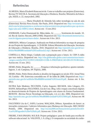 105
Referências
ALMEIDA, Maria Elizabeth Bianconcini de. Como se trabalha com projetos (Entrevista).
Revista TV ESCOLA. Secretaria de Educação a Distância. Brasília: Ministério da Educa-
ção, SEED, n. 22, março/abril, 2002.
________________. Maria Elizabeth de Almeida fala sobre tecnologia na sala de aula
(Entrevista). Revista Nova Escola. São Paulo, 2010. Disponível em: http://revistaescola.
abril.com.br/planejamento-e-avaliacao/avaliacao/entrevista-pesquisadora-puc-sp-tecno-
logia-sala-aula-568012.shtml. Acesso em: 15 nov.2012
ANDRADE, Carlos Drummond de. Mãos dadas. In: ______. Sentimento do mundo. 10.
ed. Rio de Janeiro: Record, 2000 [1940]. Disponível em: http://drummond.memoriaviva.
com.br/alguma-poesia/maos-dadas/. Acesso em: 6 fev. 2013.
ARRIADA, Mônica Carapeços. Audioaula em Podcast.Informática na etapa de pesquisa
de um Projeto deAprendizagem. 1 CD-ROM. Editora Ministério da Educação. Secretaria
de Educação a Distância. Brasília, 2010. Disponível em http://eproinfo.mec.gov.br/we-
bfolio/Mod86886/unidade%203/audioaula2.mp3. Acesso em: 15 fev. 2013.
CORTELLA, Mário Sérgio. Cuidado com a preparação para o futuro. In: CBN A rádio
que toca notícia. Disponível em: http://cbn.globoradio.globo.com/comentaristas/mario-
-sergio-cortella/2012/11/09/CUIDADO-COM-A-PREPARACAO-DO-FUTURO.htm.
Acesso em: 15 nov. 2012.
DEMO, Pedro. Biografia. In: ______. Pesquisa e informação qualitativa: aportes metodo-
lógicos. 3. ed. Campinas, SP: Papirus, 2006.
DEMO, Pedro. Pedro Demo aborda os desafios da linguagem no século XXI. Jornal Nota
10, Curitiba – PR. Entrevista concedida em: 07 de Julho de 2008. Disponível em: http://
eproinfo.mec.gov.br/webfolio/Mod86886/unidade%203/nota10.pdf. Acesso em: 6 fev.
2013.
DUTRA Ítalo Modesto; PICCININI, Carlos Augusto; BECKER, Julia Lângaro; JO-
HANN, StéfanoPupe; FAGUNDES, Léa da Cruz. Blog, wiki e mapas conceituais digitais
no desenvolvimento de Projetos de Aprendizagem com alunos do Ensino Fundamental.
RENOTE –Revista Novas Tecnologia na Educação, v.4, n.2, dez. 2006. Disponível em:
http://eproinfo.mec.gov.br/webfolio/Mod86886/unidade%203/25064.pdf. Acesso em: 06
fev. 2013.
FAGUNDES Léa da C, SATO, Luciene; MAÇADA, Débora. Aprendizes do futuro: as
inovações começaram. Cadernos Informática para Mudança em Educação. MEC/SEED/
ProInfo, 1999. Disponível em: http://escola2000.net/futura/textos-proinfo/livro03-
-Lea%20Fagundes%20et%20alii.pdf. Acesso em: 15 fev. 2013.
FREIRE, F.M.P.;PRADO, M.E.B.B. Projeto pedagógico: pano de fundo para escolha de
software educacional. In: VALENTE, J. A. (Org.). O computador na sociedade do conhe-
 