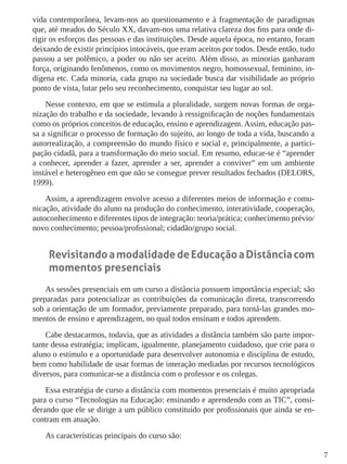 7
vida contemporânea, levam-nos ao questionamento e à fragmentação de paradigmas
que, até meados do Século XX, davam-nos uma relativa clareza dos fins para onde di-
rigir os esforços das pessoas e das instituições. Desde aquela época, no entanto, foram
deixando de existir princípios intocáveis, que eram aceitos por todos. Desde então, tudo
passou a ser polêmico, a poder ou não ser aceito. Além disso, as minorias ganharam
força, originando fenômenos, como os movimentos negro, homossexual, feminino, in-
dígena etc. Cada minoria, cada grupo na sociedade busca dar visibilidade ao próprio
ponto de vista, lutar pelo seu reconhecimento, conquistar seu lugar ao sol.
Nesse contexto, em que se estimula a pluralidade, surgem novas formas de orga-
nização do trabalho e da sociedade, levando à ressignificação de noções fundamentais
como os próprios conceitos de educação, ensino e aprendizagem. Assim, educação pas-
sa a significar o processo de formação do sujeito, ao longo de toda a vida, buscando a
autorrealização, a compreensão do mundo físico e social e, principalmente, a partici-
pação cidadã, para a transformação do meio social. Em resumo, educar-se é “aprender
a conhecer, aprender a fazer, aprender a ser, aprender a conviver” em um ambiente
instável e heterogêneo em que não se consegue prever resultados fechados (DELORS,
1999).
Assim, a aprendizagem envolve acesso a diferentes meios de informação e comu-
nicação, atividade do aluno na produção do conhecimento, interatividade, cooperação,
autoconhecimento e diferentes tipos de integração: teoria/prática; conhecimento prévio/
novo conhecimento; pessoa/profissional; cidadão/grupo social.
RevisitandoamodalidadedeEducaçãoaDistânciacom
momentos presenciais
As sessões presenciais em um curso a distância possuem importância especial; são
preparadas para potencializar as contribuições da comunicação direta, transcorrendo
sob a orientação de um formador, previamente preparado, para torná-las grandes mo-
mentos de ensino e aprendizagem, no qual todos ensinam e todos aprendem.
Cabe destacarmos, todavia, que as atividades a distância também são parte impor-
tante dessa estratégia; implicam, igualmente, planejamento cuidadoso, que crie para o
aluno o estímulo e a oportunidade para desenvolver autonomia e disciplina de estudo,
bem como habilidade de usar formas de interação mediadas por recursos tecnológicos
diversos, para comunicar-se a distância com o professor e os colegas.
Essa estratégia de curso a distância com momentos presenciais é muito apropriada
para o curso “Tecnologias na Educação: ensinando e aprendendo com as TIC”, consi-
derando que ele se dirige a um público constituído por profissionais que ainda se en-
contram em atuação.
As características principais do curso são:
 