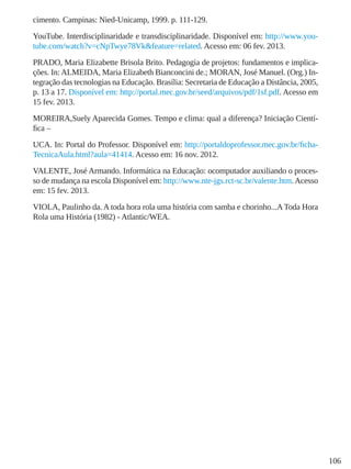106
cimento. Campinas: Nied-Unicamp, 1999. p. 111-129.
YouTube. Interdisciplinaridade e transdisciplinaridade. Disponível em: http://www.you-
tube.com/watch?v=cNpTwye78Vk&feature=related. Acesso em: 06 fev. 2013.
PRADO, Maria Elizabette Brisola Brito. Pedagogia de projetos: fundamentos e implica-
ções. In:ALMEIDA, Maria Elizabeth Bianconcini de.; MORAN, José Manuel. (Org.) In-
tegração das tecnologias na Educação. Brasília: Secretaria de Educação a Distância, 2005,
p. 13 a 17. Disponível em: http://portal.mec.gov.br/seed/arquivos/pdf/1sf.pdf. Acesso em
15 fev. 2013.
MOREIRA,Suely Aparecida Gomes. Tempo e clima: qual a diferença? Iniciação Cientí-
fica –
UCA. In: Portal do Professor. Disponível em: http://portaldoprofessor.mec.gov.br/ficha-
TecnicaAula.html?aula=41414. Acesso em: 16 nov. 2012.
VALENTE, José Armando. Informática na Educação: ocomputador auxiliando o proces-
so de mudança na escola Disponível em: http://www.nte-jgs.rct-sc.br/valente.htm.Acesso
em: 15 fev. 2013.
VIOLA, Paulinho da. A toda hora rola uma história com samba e chorinho...AToda Hora
Rola uma História (1982) - Atlantic/WEA.
 