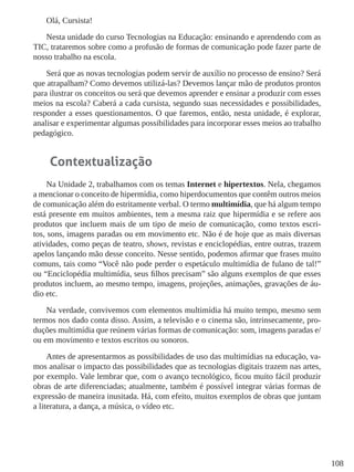 108
Olá, Cursista!
Nesta unidade do curso Tecnologias na Educação: ensinando e aprendendo com as
TIC, trataremos sobre como a profusão de formas de comunicação pode fazer parte de
nosso trabalho na escola.
Será que as novas tecnologias podem servir de auxílio no processo de ensino? Será
que atrapalham? Como devemos utilizá-las? Devemos lançar mão de produtos prontos
para ilustrar os conceitos ou será que devemos aprender e ensinar a produzir com esses
meios na escola? Caberá a cada cursista, segundo suas necessidades e possibilidades,
responder a esses questionamentos. O que faremos, então, nesta unidade, é explorar,
analisar e experimentar algumas possibilidades para incorporar esses meios ao trabalho
pedagógico.
Contextualização
Na Unidade 2, trabalhamos com os temas Internet e hipertextos. Nela, chegamos
a mencionar o conceito de hipermídia, como hiperdocumentos que contêm outros meios
de comunicação além do estritamente verbal. O termo multimídia, que há algum tempo
está presente em muitos ambientes, tem a mesma raiz que hipermídia e se refere aos
produtos que incluem mais de um tipo de meio de comunicação, como textos escri-
tos, sons, imagens paradas ou em movimento etc. Não é de hoje que as mais diversas
atividades, como peças de teatro, shows, revistas e enciclopédias, entre outras, trazem
apelos lançando mão desse conceito. Nesse sentido, podemos afirmar que frases muito
comuns, tais como “Você não pode perder o espetáculo multimídia de fulano de tal!”
ou “Enciclopédia multimídia, seus filhos precisam” são alguns exemplos de que esses
produtos incluem, ao mesmo tempo, imagens, projeções, animações, gravações de áu-
dio etc.
Na verdade, convivemos com elementos multimídia há muito tempo, mesmo sem
termos nos dado conta disso. Assim, a televisão e o cinema são, intrinsecamente, pro-
duções multimídia que reúnem várias formas de comunicação: som, imagens paradas e/
ou em movimento e textos escritos ou sonoros.
Antes de apresentarmos as possibilidades de uso das multimídias na educação, va-
mos analisar o impacto das possibilidades que as tecnologias digitais trazem nas artes,
por exemplo. Vale lembrar que, com o avanço tecnológico, ficou muito fácil produzir
obras de arte diferenciadas; atualmente, também é possível integrar várias formas de
expressão de maneira inusitada. Há, com efeito, muitos exemplos de obras que juntam
a literatura, a dança, a música, o vídeo etc.
 
