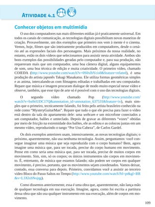 109
Atividade 4.1
Conhecer objetos em multimídia
O uso dos computadores nas mais diferentes mídias já é praticamente universal. Em
todos os canais de comunicação, as tecnologias digitais possibilitam novas maneiras de
criação. Provavelmente, um dos exemplos que primeiro nos vem à mente é o cinema.
Vemos, hoje, filmes que são inteiramente produzidos em computadores, desde o cená-
rio até as expressões faciais dos personagens. Mais próximos da nossa realidade, no
entanto, estão os dois vídeos que selecionamos para assistir nesta atividade. Ambos são
bons exemplos das possibilidades geradas pelo computador e, para sua produção, não
requereram mais que um computador, uma boa câmera digital, alguns equipamentos
de som, uma boa técnica de edição e muita criatividade. O primeiro vídeo, chamado
COIEDA (http://www.youtube.com/watch?v=0S0xlbYcis0&feature=related), é uma
produção do artista japonês Takagi Masakatsu. Ele utiliza formas geométricas simples
e as anima, intercalando-as com filmagens editadas e trabalhadas em seu computador.
Repare que música e imagem procuram dialogar de modo muito especial nesse vídeo e
observe, também, que esse tipo de arte só é possível com o uso das tecnologias digitais.
O segundo vídeo chamado Pop (http://www.youtube.com/
watch?v=bx0riUDC17Q&annotation_id=annotation_637531&feature=iv), mais sim-
ples que o primeiro, tecnicamente falando, foi feito pelo artista brasileiro conhecido na
rede como “MysteryGuitarMan”. Repare que tudo o que ele precisa para fazer o vídeo
está dentro da sala do apartamento dele: uma webcam e um microfone conectados a
um computador, balões e umteclado. Depois de gravar as diferentes “vozes” obtidas
por meio de fricção na extremidade dos balões, ele as editou e as colocou juntas em um
mesmo vídeo, reproduzindo o tango “Por Una Cabeza”, de Carlos Gardel.
Os dois exemplos anteriores usam, intensivamente, as novas tecnologias digitais; o
próximo, aparentemente, não usa nenhuma tecnologia. Assim, perguntamos: você con-
segue imaginar uma música que seja reproduzida com o corpo humano? Bem, agora
imagine uma música que, para ser tocada, precise do corpo humano em movimento.
Pense em como seria uma música que, para ser tocada, precise de muitos corpos em
movimento. Sim, sim, só os corpos; os únicos instrumentos são corpos em movimen-
to. É, entretanto, de música que estamos falando; não podem ser corpos em qualquer
movimento, é preciso, portanto, que os movimentos sejam coordenados. Vamos deixar,
contudo, essa conversa para depois. Primeiro, convidamos você a assistir ao terceiro
vídeo Bloco do Passo Saltos no Tempo (http://www.youtube.com/watch?hl=pt&gl=BR
&v=L3XlxbNxjqg).
Como dissemos anteriormente, essa é uma obra que, aparentemente, não lança mão
de qualquer tecnologia em sua execução. Imagine, agora, como foi escrita a partitura
dessa obra que não usa qualquer instrumento em sua execução, além de corpos em mo-
vimento.
 