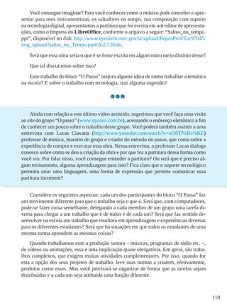 110
Você consegue imaginar? Para você conhecer como o músico pode conceber e apre-
sentar para seus instrumentistas, os saltadores no tempo, sua composição com suporte
na tecnologia digital, apresentamos a partitura que foi escrita em um editor de apresenta-
ções, como o Impress do LibreOffice, conforme o arquivo a seguir: “Saltos_no_tempo.
ppt”, disponível no link: http://www.eproinfo.mec.gov.br/upload/ReposProf/Tur97045/
img_upload/Saltos_no_Tempo.ppt#262,7,Slide.
Será que essa obra seria o que é se fosse escrita em algum outro meio distinto desse?
Que tal discutirmos sobre isso?
Esse trabalho do bloco “O Passo” inspira alguma ideia de como trabalhar a temática
na escola? E sobre o trabalho com tecnologia, traz alguma sugestão?
Ainda com relação a este último vídeo assistido, sugerimos que você faça uma visita
ao site do grupo “O passo” (www.opasso.com.br), acessando o endereço eletrônico a fim
de conhecer um pouco sobre o trabalho desse grupo. Você poderá também assistir a uma
entrevista com Lucas Ciavatta (http://www.youtube.com/watch?v=uO8TNrRvNKE)
professor de música, maestro do grupo e criador do método do passo, que conta sobre a
experiência de compor e executar essa obra. Nessa entrevista, o professor Lucas dialoga
conosco sobre como se deu a criação da obra e por que fez a partitura dessa forma como
você viu. Por falar nisso, você consegue entender a partitura? Ou será que é preciso al-
gum treinamento, alguma aprendizagem para isso? Fica claro que o suporte tecnológico
permitiu criar uma linguagem, uma forma de expressão que permite comunicar essa
partitura incomum?
Considere os seguintes aspectos: cada um dos participantes do bloco “O Passo” faz
um movimento diferente para que o trabalho seja o que é. Será que, com computadores,
pode-se fazer coisa semelhante, delegando a cada membro de um grupo uma tarefa di-
versa para chegar a um trabalho que é de todos e de cada um? Será que faz sentido de-
senvolver na escola um trabalho que resultará em aprendizagens e experiências diversas
para os diferentes estudantes? Será que há situações em que todos os estudantes de uma
mesma turma aprendem as mesmas coisas?
Quando trabalhamos com a produção sonora – músicas, programas de rádio etc. –,
de vídeos ou animações, essa é uma implicação quase obrigatória. Em geral, são traba-
lhos complexos, que exigem muitas atividades complementares. Por isso, quando for
esta a opção dos seus projetos de trabalho, leve suas turmas a criarem, efetivamente,
produtos como esses. Mas você precisará se organizar de forma que as tarefas sejam
distribuídas e a cada um seja atribuída uma função diferente.
 