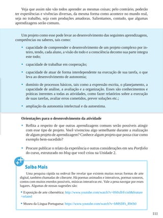 111
Veja que assim não vão todos aprender as mesmas coisas; pelo contrário, poderão
ter experiências e vivências diversas, da mesma forma como acontece no mundo real,
seja no trabalho, seja com produções amadoras. Salientamos, contudo, que algumas
aprendizagens serão comuns.
Um projeto como esse pode levar ao desenvolvimento das seguintes aprendizagens,
competências ou saberes, tais como:
•	 capacidade de compreender o desenvolvimento de um projeto complexo por in-
teiro, tendo, cada aluno, a visão do todo e a consciência decomo sua parte integra
este todo;
•	 capacidade de trabalhar em cooperação;
•	 capacidade de atuar de forma interdependente na execução de sua tarefa, o que
leva ao desenvolvimento de autonomia;
•	 domínio de processos básicos, tais como a expressão escrita, o planejamento, a
capacidade de análise, a avaliação e a organização. Esses são conhecimentos e
práticas inerentes a todas as atividades, como fazer relatórios sobre a execução
de suas tarefas, avaliar erros cometidos, prever soluções etc.;
•	 ampliação da autonomia intelectual e da autoestima.
Orientações para o desenvolvimento da atividade
•	 Reflita a respeito de que outras aprendizagens comuns serão possíveis atingir
com esse tipo de projeto. Você vivenciou algo semelhante durante a realização
de algum projeto de aprendizagem? Conhece algum projeto que possa citar como
exemplo bem-sucedido?
•	 Procure publicar o relato da experiência e outras considerações em seu Portfolio
do curso, estruturado no blog que você criou na Unidade 2.
Saiba Mais
Uma pesquisa rápida na redevai lhe revelar que existem muitas novas formas de arte
digital, também chamadas de ciberarte. Há poemas animados e interativos, poemas sonoros,
contos com muitos enredos possíveis, músicas interativas etc. Vale a pena navegar por esses
lugares. Algumas de nossas sugestões são:
•	Exposição de arte cibernética: http://www.youtube.com/watch?v=0S0xlbYcis0&feature
=related
•	Museu da Língua Portuguesa: https://www.youtube.com/watch?v=bMSDFt_RWh0
 