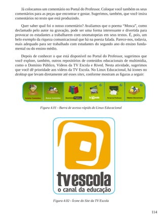 114
Já colocamos um comentário no Portal do Professor. Coloque você também os seus
comentários para as peças que encontrar e gostar. Sugerimos, também, que você insira
comentários no texto que está produzindo.
Quer saber qual foi o nosso comentário? Avaliamos que o poema “Mosca”, como
declamado pelo autor na gravação, pode ser uma forma interessante e divertida para
provocar os estudantes a trabalharem com onomatopeias em seus textos. É, pois, um
belo exemplo da riqueza comunicacional que há na poesia falada. Parece-nos, todavia,
mais adequado para ser trabalhado com estudantes do segundo ano do ensino funda-
mental ou do ensino médio.
Depois de conhecer o que está disponível no Portal do Professor, sugerimos que
você explore, também, outros repositórios de conteúdos educacionais de multimídia,
como o Domínio Público, Vídeos da TV Escola e Rived. Nesta atividade, sugerimos
que você dê prioridade aos vídeos da TV Escola. No Linux Educacional, há ícones no
desktop que levam diretamente até esses sites, conforme mostram as figuras a seguir:
Figura 4.01 - Barra de acesso rápido do Linux Educacional
Figura 4.02 - Ícone do Site da TV Escola
 