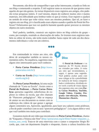 115
Novamente, não deixe de compartilhar o que achar interessante, criando os links no
seu blog e comentando a respeito. É útil registrar tanto os recursos de que gostou como
aqueles de que não gostou. Ao tornar disponíveis esses registros aos amigos, eles pode-
rão evitar pesquisas inúteis. E você mesmo, depois de conhecer muitos sites e muitos
materiais, terá dificuldade para lembrar todos os que já visitou. Esse registro o ajudará
no sentido de evitar que volte várias vezes aos mesmos produtos. Que tal, ao fazer o
registro em seu blog, já ir classificando esses objetos usando o padrão do Portal do Pro-
fessor? Enfatizamos que isso vai ajudá-lo bastante quando quiser procurar os mesmos
objetos em outro momento.
Você poderia, também, construir um registro único no blog coletivo do grupo –
como, por exemplo, reunindo as observações de todos. Se tiverem esses registros tam-
bém no editor de textos, não terão muito trabalho: basta copiar de cada um dos docu-
mentos individuais e colar em um coletivo.
Em continuidade às visitas aos sites, não
deixe de acompanhar também os nossos co-
mentários neles. Na sequência, sugerimos mais
alguns sites interessantes para você conhecer.
•	 Porta Curtas Petrobras (http://www.
portacurtas.com.br/)
•	 Curta na Escola (http://www.curtana-
escola.org.br/)
No Porta Curtas Petrobras, há uma seção
chamada de “Curta na Escola”. Assim como o
Portal do Professor, o Porta Curtas Petro-
bras apresenta sugestões sobreformas de ex-
plorar os vídeos na escola, que eles chamam
de “Pareceres pedagógicos”. Não se esqueça
de anotar no seu documento os nomes com os
endereços dos vídeos de que gostar e agregar
algum comentário seu. Aproveite, igualmente, para fazer seu cadastro como professor,
a fim de poder contribuir com os seus “pareceres pedagógicos”. Leia alguns deles e verá
que você também tem muito para contribuir.
Gostamos muito de um vídeo que encontramos no Porta Curtas Petrobras, chama-
do “Enquanto a Tristeza não Vem” (http://portacurtas.org.br/filme/?name=enquanto_a_
tristeza_nao_vem). Trata-se de uma entrevista com o cantor e compositor Sérgio Ri-
cardo, que, com um depoimento límpido e eloquente, ilustra a cultura brasileira dos
Dica
O Portal do Professor e os
materiais da TV Escola devem
ser visitados por todos. A visita
aos sites que recomendamos, a
seguir, é apenas uma sugestão.
Você poderia avaliar junto com
seus colegas se há a possibilidade
de realizá-la de forma compartil-
hada e colaborativa, dividindo en-
tre vocês a tarefa de visitar alguns
dos seguintes sites, tais como Por-
ta Curtas Petrobras, YouTube,
Google Vídeos, Cineduc, Pro-
grama cine-educação, Kinema,
Mnemocine e Beatrix.
 