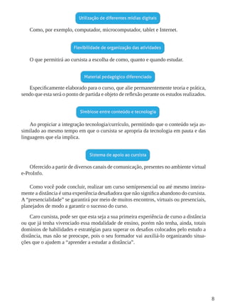 8
Como, por exemplo, computador, microcomputador, tablet e Internet.
O que permitirá ao cursista a escolha de como, quanto e quando estudar.
Especificamente elaborado para o curso, que alie permanentemente teoria e prática,
sendo que esta será o ponto de partida e objeto de reflexão perante os estudos realizados.
Ao propiciar a integração tecnologia/currículo, permitindo que o conteúdo seja as-
similado ao mesmo tempo em que o cursista se apropria da tecnologia em pauta e das
linguagens que ela implica.
Oferecido a partir de diversos canais de comunicação, presentes no ambiente virtual
e-ProInfo.
Como você pode concluir, realizar um curso semipresencial ou até mesmo inteira-
mente a distância é uma experiência desafiadora que não significa abandono do cursista.
A “presencialidade” se garantirá por meio de muitos encontros, virtuais ou presenciais,
planejados de modo a garantir o sucesso do curso.
Caro cursista, pode ser que esta seja a sua primeira experiência de curso a distância
ou que já tenha vivenciado essa modalidade de ensino, porém não tenha, ainda, totais
domínios de habilidades e estratégias para superar os desafios colocados pelo estudo a
distância, mas não se preocupe, pois o seu formador vai auxiliá-lo organizando situa-
ções que o ajudem a “aprender a estudar a distância”.
 