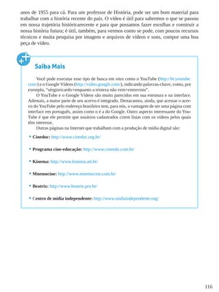 116
anos de 1955 para cá. Para um professor de História, pode ser um bom material para
trabalhar com a história recente do país. O vídeo é útil para sabermos o que se passou
em nossa trajetória históricarecente e para que possamos fazer escolhas e construir a
nossa história futura; é útil, também, para vermos como se pode, com poucos recursos
técnicos e muita pesquisa por imagens e arquivos de vídeos e sons, compor uma boa
peça de vídeo.
Saiba Mais
Você pode executar esse tipo de busca em sites como o YouTube (http://br.youtube.
com/) e o Google Vídeos (http://video.google.com/), indicando palavras-chave, como, por
exemplo, “sérgioricardo+enquanto a tristeza não vem+entrevista”.
O YouTube e o Google Vídeos são muito parecidos em sua estrutura e na interface.
Ademais, a maior parte de seu acervo é integrado. Destacamos, ainda, que acessar o acer-
vo do YouTube pelo endereço brasileiro tem, para nós, a vantagem de ser uma página com
interface em português, assim como o é a do Google. Outro aspecto interessante do You-
Tube é que ele permite que usuários cadastrados criem listas com os vídeos pelos quais
têm interesse.
Outras páginas na Internet que trabalham com a produção de mídia digital são:
•	Cineduc: http://www.cineduc.org.br/
•	Programa cine-educação: http://www.cineedu.com.br/
•	Kinema: http://www.kinema.art.br/
•	Mnemocine: http://www.mnemocine.com.br/
•	Beatrix: http://www.beatrix.pro.br/
•	Centro de mídia independente: http://www.midiaindependente.org/
 