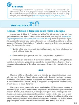 118
Atividade 4.3
Leitura, reflexão e discussão sobre mídia-educação
Ao ler o texto de Silvio da Costa Pereira “Mídia-Educação no contexto escolar: Ma-
peamento crítico dos trabalhos realizados nas escolas de Florianópolis” (http://www.
anped.org.br/reunioes/31ra/1trabalho/GT16-4061--Int.pdf), anote as questões e aspec-
tos que mais lhe chamarem a atenção. Enquanto vai conhecendo a análise e os relatos
das experiências que Silvio da Costa Pereira observou, tente refletir a respeito daquelas
experiências que você conhece.
•	 Que tal relatar uma experiência que você presenciou ou viveu, relacionada ao
uso da mídia na educação?
•	 O que você imagina que esse autor diria a respeito dessa experiência?
É importante que esses relatos de experiência de uso da mídia na educação sejam
descritos, socializados e, se possível, sejam feitas breves análises pelo grupo. Conver-
se com seu formador acerca da melhor maneira para descrevê-los e socializá-los neste
curso.
O uso da mídia na educação é uma nova fronteira que os profissionais da educa-
ção precisam desbravar. Afinal, sabemos qual o poder da mídia; sentimos esse poder
nas nossas vidas. Nossa realidade é, em grande parte, definida e construída pela mídia.
Como diz Maria Luiza Belloni (2001), as imagens da mídia penetram nossa realidade,
transformando-a, dando-lhe forma.
No que concerne a essa questão, Maria Isabel Orofino (2001) nos ajuda, também, a
entender o papel da escola nesse contexto. Segundo ela, a escola não escapa da influência
decisiva da mídia, mas, ainda assim, é um lugar privilegiado para a construção das iden-
tidades individuais para além da questão das classes sociais, pois é o local onde há o en-
contro de “muitas culturas, seja aquela de bagagem pessoal e da identidade dos diferentes
alunos, alunas e professores, seja a cultura erudita que nela é ensinada, ou, ainda, a cultura
popular regional do local onde a escola está situada” (OROFINO, 2005, p.40).
Saiba Mais
Informe-se para complementar seu repertório a respeito do tema em discussão. Para
refletir sobre o poder da mídia, sugerimos que você assista ao filme O show de Truman – O
show da Vida. Saiba um pouco sobre essa interessante produção, antes de assistir ao longa
metragem, acessando a Wikipédia (http://pt.wikipedia.org/wiki/The_Truman_Show).
 
