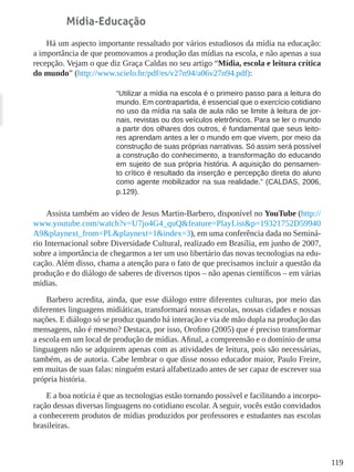 119
Mídia-Educação
Há um aspecto importante ressaltado por vários estudiosos da mídia na educação:
a importância de que promovamos a produção das mídias na escola, e não apenas a sua
recepção. Vejam o que diz Graça Caldas no seu artigo “Mídia, escola e leitura crítica
do mundo” (http://www.scielo.br/pdf/es/v27n94/a06v27n94.pdf):
“Utilizar a mídia na escola é o primeiro passo para a leitura do
mundo. Em contrapartida, é essencial que o exercício cotidiano
no uso da mídia na sala de aula não se limite à leitura de jor-
nais, revistas ou dos veículos eletrônicos. Para se ler o mundo
a partir dos olhares dos outros, é fundamental que seus leito-
res aprendam antes a ler o mundo em que vivem, por meio da
construção de suas próprias narrativas. Só assim será possível
a construção do conhecimento, a transformação do educando
em sujeito de sua própria história. A aquisição do pensamen-
to crítico é resultado da inserção e percepção direta do aluno
como agente mobilizador na sua realidade.” (CALDAS, 2006,
p.129).
Assista também ao vídeo de Jesus Martin-Barbero, disponível no YouTube (http://
www.youtube.com/watch?v=U7jo4G4_quQ&feature=PlayList&p=19321752D59940
A9&playnext_from=PL&playnext=1&index=3), em uma conferência dada no Seminá-
rio Internacional sobre Diversidade Cultural, realizado em Brasília, em junho de 2007,
sobre a importância de chegarmos a ter um uso libertário das novas tecnologias na edu-
cação. Além disso, chama a atenção para o fato de que precisamos incluir a questão da
produção e do diálogo de saberes de diversos tipos – não apenas científicos – em várias
mídias.
Barbero acredita, ainda, que esse diálogo entre diferentes culturas, por meio das
diferentes linguagens midiáticas, transformará nossas escolas, nossas cidades e nossas
nações. E diálogo só se produz quando há interação e via de mão dupla na produção das
mensagens, não é mesmo? Destaca, por isso, Orofino (2005) que é preciso transformar
a escola em um local de produção de mídias. Afinal, a compreensão e o domínio de uma
linguagem não se adquirem apenas com as atividades de leitura, pois são necessárias,
também, as de autoria. Cabe lembrar o que disse nosso educador maior, Paulo Freire,
em muitas de suas falas: ninguém estará alfabetizado antes de ser capaz de escrever sua
própria história.
E a boa notícia é que as tecnologias estão tornando possível e facilitando a incorpo-
ração dessas diversas linguagens no cotidiano escolar. A seguir, vocês estão convidados
a conhecerem produtos de mídias produzidos por professores e estudantes nas escolas
brasileiras.
 