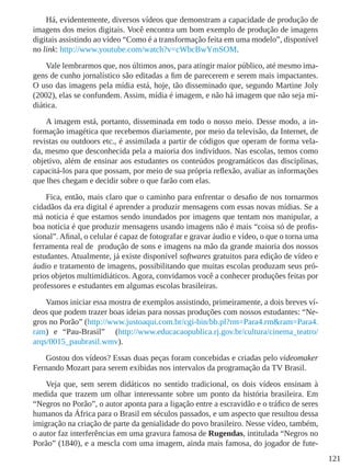 121
Há, evidentemente, diversos vídeos que demonstram a capacidade de produção de
imagens dos meios digitais. Você encontra um bom exemplo de produção de imagens
digitais assistindo ao vídeo “Como é a transformação feita em uma modelo”, disponível
no link: http://www.youtube.com/watch?v=cWbcBwYmSOM.
Vale lembrarmos que, nos últimos anos, para atingir maior público, até mesmo ima-
gens de cunho jornalístico são editadas a fim de parecerem e serem mais impactantes.
O uso das imagens pela mídia está, hoje, tão disseminado que, segundo Martine Joly
(2002), elas se confundem. Assim, mídia é imagem, e não há imagem que não seja mi-
diática.
A imagem está, portanto, disseminada em todo o nosso meio. Desse modo, a in-
formação imagética que recebemos diariamente, por meio da televisão, da Internet, de
revistas ou outdoors etc., é assimilada a partir de códigos que operam de forma vela-
da, mesmo que desconhecida pela a maioria dos indivíduos. Nas escolas, temos como
objetivo, além de ensinar aos estudantes os conteúdos programáticos das disciplinas,
capacitá-los para que possam, por meio de sua própria reflexão, avaliar as informações
que lhes chegam e decidir sobre o que farão com elas.
Fica, então, mais claro que o caminho para enfrentar o desafio de nos tornarmos
cidadãos da era digital é aprender a produzir mensagens com essas novas mídias. Se a
má notícia é que estamos sendo inundados por imagens que tentam nos manipular, a
boa notícia é que produzir mensagens usando imagens não é mais “coisa só de profis-
sional”. Afinal, o celular é capaz de fotografar e gravar áudio e vídeo, o que o torna uma
ferramenta real de produção de sons e imagens na mão da grande maioria dos nossos
estudantes. Atualmente, já existe disponível softwares gratuitos para edição de vídeo e
áudio e tratamento de imagens, possibilitando que muitas escolas produzam seus pró-
prios objetos multimidiáticos. Agora, convidamos você a conhecer produções feitas por
professores e estudantes em algumas escolas brasileiras.
Vamos iniciar essa mostra de exemplos assistindo, primeiramente, a dois breves ví-
deos que podem trazer boas ideias para nossas produções com nossos estudantes: “Ne-
gros no Porão” (http://www.justoaqui.com.br/cgi-bin/bb.pl?rm=Para4.rm&ram=Para4.
ram) e “Pau-Brasil” (http://www.educacaopublica.rj.gov.br/cultura/cinema_teatro/
arqs/0015_paubrasil.wmv).
Gostou dos vídeos? Essas duas peças foram concebidas e criadas pelo videomaker
Fernando Mozart para serem exibidas nos intervalos da programação da TV Brasil.
Veja que, sem serem didáticos no sentido tradicional, os dois vídeos ensinam à
medida que trazem um olhar interessante sobre um ponto da história brasileira. Em
“Negros no Porão”, o autor aponta para a ligação entre a escravidão e o tráfico de seres
humanos da África para o Brasil em séculos passados, e um aspecto que resultou dessa
imigração na criação de parte da genialidade do povo brasileiro. Nesse vídeo, também,
o autor faz interferências em uma gravura famosa de Rugendas, intitulada “Negros no
Porão” (1840), e a mescla com uma imagem, ainda mais famosa, do jogador de fute-
 