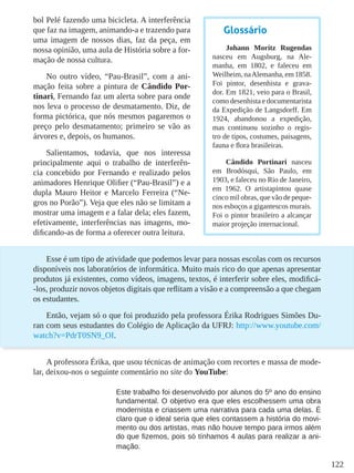 122
bol Pelé fazendo uma bicicleta. A interferência
que faz na imagem, animando-a e trazendo para
uma imagem de nossos dias, faz da peça, em
nossa opinião, uma aula de História sobre a for-
mação de nossa cultura.
No outro vídeo, “Pau-Brasil”, com a ani-
mação feita sobre a pintura de Cândido Por-
tinari, Fernando faz um alerta sobre para onde
nos leva o processo de desmatamento. Diz, de
forma pictórica, que nós mesmos pagaremos o
preço pelo desmatamento; primeiro se vão as
árvores e, depois, os humanos.
Salientamos, todavia, que nos interessa
principalmente aqui o trabalho de interferên-
cia concebido por Fernando e realizado pelos
animadores Henrique Olifier (“Pau-Brasil”) e a
dupla Mauro Heitor e Marcelo Ferreira (“Ne-
gros no Porão”). Veja que eles não se limitam a
mostrar uma imagem e a falar dela; eles fazem,
efetivamente, interferências nas imagens, mo-
dificando-as de forma a oferecer outra leitura.
Esse é um tipo de atividade que podemos levar para nossas escolas com os recursos
disponíveis nos laboratórios de informática. Muito mais rico do que apenas apresentar
produtos já existentes, como vídeos, imagens, textos, é interferir sobre eles, modificá-
-los, produzir novos objetos digitais que reflitam a visão e a compreensão a que chegam
os estudantes.
Então, vejam só o que foi produzido pela professora Érika Rodrigues Simões Du-
ran com seus estudantes do Colégio de Aplicação da UFRJ: http://www.youtube.com/
watch?v=PdrT0SN9_OI.
A professora Érika, que usou técnicas de animação com recortes e massa de mode-
lar, deixou-nos o seguinte comentário no site do YouTube:
Este trabalho foi desenvolvido por alunos do 5º ano do ensino
fundamental. O objetivo era que eles escolhessem uma obra
modernista e criassem uma narrativa para cada uma delas. É
claro que o ideal seria que eles contassem a história do movi-
mento ou dos artistas, mas não houve tempo para irmos além
do que fizemos, pois só tínhamos 4 aulas para realizar a ani-
mação.
Glossário
Johann Moritz Rugendas
nasceu em Augsburg, na Ale-
manha, em 1802, e faleceu em
Weilheim, naAlemanha, em 1858.
Foi pintor, desenhista e grava-
dor. Em 1821, veio para o Brasil,
como desenhista e documentarista
da Expedição de Langsdorff. Em
1924, abandonou a expedição,
mas continuou sozinho o regis-
tro de tipos, costumes, paisagens,
fauna e flora brasileiras.
Cândido Portinari nasceu
em Brodósqui, São Paulo, em
1903, e faleceu no Rio de Janeiro,
em 1962. O artistapintou quase
cinco mil obras, que vão de peque-
nos esboços a gigantescos murais.
Foi o pintor brasileiro a alcançar
maior projeção internacional.
 
