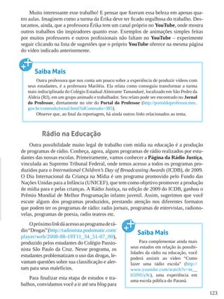 123
Muito interessante esse trabalho! E pensar que fizeram essa beleza em apenas qua-
tro aulas. Imaginem como a turma da Érika deve ter ficado orgulhosa do trabalho. Des-
tacamos, ainda, que a professora Érika tem um canal próprio no YouTube, onde mostra
outros trabalhos tão inspiradores quanto esse. Exemplos de animações simples feitas
por muitos professores e outros profissionais não faltam no YouTube – experimente
seguir clicando na lista de sugestões que o próprio YouTube oferece na mesma página
do vídeo indicado anteriormente.
Rádio na Educação
Outra possibilidade muito legal de trabalho com mídia na educação é a produção
de programas de rádio. Conheça, agora, alguns programas de rádio realizados por estu-
dantes das nossas escolas. Primeiramente, vamos conhecer a Página da Rádio Justiça,
vinculada ao Supremo Tribunal Federal, onde temos acesso a todos os programas pro-
duzidos para o International Children’s Day of Broadcasting Awards (ICDB), de 2009.
O Dia Internacional da Criança na Mídia é um programa promovido pelo Fundo das
Nações Unidas para a Infância (UNICEF), que tem como objetivo promover a produção
de mídia para e pelas crianças. A Rádio Justiça, na edição de 2009 do ICDB, ganhou o
Prêmio Mundial de Melhor Programação infanto juvenil. Assim, sugerimos que você
escute alguns dos programas produzidos, prestando atenção nos diferentes formatos
que podem ter os programas de rádio: radio jornais, programas de entrevistas, radiono-
velas, programas de poesia, radio teatros etc.
Opróximolinkdáacessoaoprogramaderá-
dio“Drogas”(http://radionista.podomatic.com/
player/web/2008-08-19T11_34_51-07_00),
produzido pelos estudantes do Colégio Passio-
nista São Paulo da Cruz. Nesse programa, os
estudantes problematizam o uso das drogas, le-
vantam questões sobre sua classificação e aler-
tam para seus malefícios.
Para finalizar esta etapa de estudos e tra-
balhos, convidamos você a ir até seu blog para
Saiba Mais
Outra professora que nos conta um pouco sobre a experiência de produzir vídeos com
seus estudantes, é a professora Mariléia. Ela relata como conseguiu transformar a turma
mais indisciplinada do Colégio Estadual Almirante Tamandaré, localizado em São Pedro da
Aldeia (RJ), em um grupo animado e trabalhador. Seu relato pode ser encontrado no Jornal
do Professor, diretamente no site do Portal do Professor (http://portaldoprofessor.mec.
gov.br/conteudoJornal.html?idConteudo=385).
Observe que, ao final da reportagem, há ainda outros links relacionados ao tema.
Saiba Mais
Para complementar ainda mais
seus estudos em relação às possibi-
lidades da rádio na educação, você
poderá assistir ao vídeo “Como
fazer uma rádio escola” (http://
www.youtube.com/watch?v=m__
h5INUy9c), uma experiência em
uma escola pública do Paraná.
 