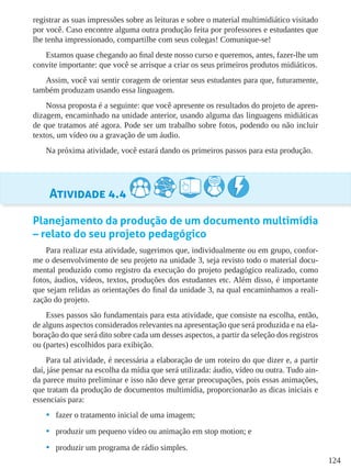 124
registrar as suas impressões sobre as leituras e sobre o material multimidiático visitado
por você. Caso encontre alguma outra produção feita por professores e estudantes que
lhe tenha impressionado, compartilhe com seus colegas! Comunique-se!
Estamos quase chegando ao final deste nosso curso e queremos, antes, fazer-lhe um
convite importante: que você se arrisque a criar os seus primeiros produtos midiáticos.
Assim, você vai sentir coragem de orientar seus estudantes para que, futuramente,
também produzam usando essa linguagem.
Nossa proposta é a seguinte: que você apresente os resultados do projeto de apren-
dizagem, encaminhado na unidade anterior, usando alguma das linguagens midiáticas
de que tratamos até agora. Pode ser um trabalho sobre fotos, podendo ou não incluir
textos, um vídeo ou a gravação de um áudio.
Na próxima atividade, você estará dando os primeiros passos para esta produção.
Atividade 4.4
Planejamento da produção de um documento multimídia
– relato do seu projeto pedagógico
Para realizar esta atividade, sugerimos que, individualmente ou em grupo, confor-
me o desenvolvimento de seu projeto na unidade 3, seja revisto todo o material docu-
mental produzido como registro da execução do projeto pedagógico realizado, como
fotos, áudios, vídeos, textos, produções dos estudantes etc. Além disso, é importante
que sejam relidas as orientações do final da unidade 3, na qual encaminhamos a reali-
zação do projeto.
Esses passos são fundamentais para esta atividade, que consiste na escolha, então,
de alguns aspectos considerados relevantes na apresentação que será produzida e na ela-
boração do que será dito sobre cada um desses aspectos, a partir da seleção dos registros
ou (partes) escolhidos para exibição.
Para tal atividade, é necessária a elaboração de um roteiro do que dizer e, a partir
daí, jáse pensar na escolha da mídia que será utilizada: áudio, vídeo ou outra. Tudo ain-
da parece muito preliminar e isso não deve gerar preocupações, pois essas animações,
que tratam da produção de documentos multimídia, proporcionarão as dicas iniciais e
essenciais para:
•	 fazer o tratamento inicial de uma imagem;
•	 produzir um pequeno vídeo ou animação em stop motion; e
•	 produzir um programa de rádio simples.
 