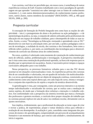 10
Caro cursista, você deve ter percebido que, em nosso curso, à semelhança de outras
experiências exitosas de EaD. Estamos trabalhando com o novo paradigma de aprendi-
zagem em que aprender “consistirá em saber interagir com as fontes de conhecimento
existentes [...], com outros detentores/processadores do conhecimento (outros profes-
sores, outros alunos, outros membros da sociedade)” (MACHADO, 1995, p. 466 apud
SILVA, 2008, p. 200).
Proposta curricular
A concepção de formação do ProInfo Integrado tem como base as noções de sub-
jetividade – isto é, o protagonismo do aluno e do professor na ação pedagógica – e de
epistemologia da prática, ou seja, o conjunto de saberes utilizados pelos profissionais da
educação em seu espaço de trabalho cotidiano, para o desempenho de todas as suas ta-
refas. Assim, o curso “Tecnologias na Educação: ensinando e aprendendo com as TIC”
desenvolve-se com base na articulação entre, por um lado, a prática pedagógica com o
uso de tecnologias, a realidade da escola, dos cursistas e dos formadores, bem como a
reflexão sobre a prática; e, por outro, as contribuições das tecnologias para o desenvol-
vimento do currículo nas distintas áreas de conhecimento.
No curso, a prática é valorizada como momento de construção de conhecimento por
meio de reflexão, análise, problematização e investigação. A perspectiva interdiscipli-
nar é vista como uma construção do profissional-aprendiz, na busca de respostas para os
desafios que se apresentam em sua prática. Assim, é necessário prever tempos e espaços
curriculares adequados para o seu trabalho.
Nessa perspectiva, os processos formativos voltados para o uso das TIC devem
assentar-se em situações contextualizadas e reais. As experiências prévias dos cursistas
têm de ser consideradas e valorizadas, em um quadro de inclusão e de multiculturalida-
de, e as novas aprendizagens devem ser objeto de integração contínua, construindo-se o
conhecimento como uma espiral aberta que, em cada etapa do curso, retoma e ressigni-
fica o conjunto das experiências do sujeito a respeito da temática desenvolvida.
A aprendizagem é vista, por conseguinte, como um processo interativo e ao mesmo
tempo individualizador e socializador do cursista, que se realiza com a mediação de
outros sujeitos, de modo que a formação deve enfatizar a interação e o trabalho cole-
tivo. Em conformidade com a perspectiva da simetria invertida que marca a formação
dos professores e gestores escolares, o currículo deve propor situações de trabalho que
os cursistas possam replicar em sala de aula e no cotidiano escolar, obviamente com os
ajustes necessários.
Isso implica, evidentemente, que o profissional da educação se torne capaz de criar
e recriar a prática, de experimentar, propor e tomar distância crítica para reflexão e
avaliação de seu desempenho. A avaliação é, pois, concebida como integrante dos pro-
cessos de ensino e de aprendizagem, compreendendo um percurso de acompanhamento
formativo e um momento de balanço, que conclui cada unidade e, simultaneamente, dá
início à seguinte.
 