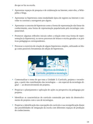14
do que se faz na escola.
•	 Apresentar espaços de pesquisa e de colaboração na Internet, entre eles, a Wiki-
pédia e blogs.
•	 Apresentar os hipertextos como modalidade típica de registro na Internet e con-
vidar os cursistas a navegarem por alguns.
•	 Apresentar o conceito de hipertexto como a forma de representação não linear do
conhecimento, uma forma de representação popularizada pela tecnologia com-
putacional.
•	 Promover algumas reflexões iniciais sobre a relação entre essa forma de repre-
sentação (o hipertexto), os novos processos de leitura e escrita gerados e as prá-
ticas pedagógicas correspondentes.
•	 Provocar o exercício de criação de alguns hipertextos simples, utilizando os blo-
gs como possíveis ferramentas de edição de hipertextos.
•	 Contextualizar o tema de que trata a Unidade 3: Currículo, projetos e tecnolo-
gias, a partir das contribuições das tecnologias — em especial da tecnologia di-
gital — ao desenvolvimento de projetos.
•	 Propiciar o planejamento e aplicação de ações na perspectiva da pedagogia por
projetos.
•	 Identificar as características do currículo construído por meio do desenvolvi-
mento de projetos com o uso de tecnologias.
•	 Propiciar a identificação das concepções de currículo e sua ressignificação diante
das possibilidades de integração da escola com diferentes espaços de produção
de conhecimento.
 