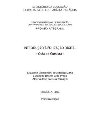 MINISTÉRIO DA EDUCAÇÃO
SECRETARIA DE EDUCAÇÃO A DISTÂNCIA
PROGRAMA NACIONAL DE FORMAÇÃO
CONTINUADA EM TECNOLOGIA EDUCACIONAL
PROINFO INTEGRADO
INTRODUÇÃO À EDUCAÇÃO DIGITAL
:: Guia do Cursista ::
Elizabeth Bianconcini de Almeida Maria
Elisabette Brisola Brito Prado
Alberto José da Csta Tornaghi
BRASÍLIA, 2013
Primeira edição
 