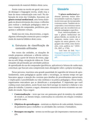 16
compreensão do material didático deste curso.
Assim como na escola em geral, este curso
dá destaque à linguagem escrita, sendo essa a
base da nossa comunicação com você. Na ela-
boração do texto das Unidades, buscamos um
gênero textual mediacional, uma forma dialo-
gada no desenvolvimento dos temas e reflexões
para realizar a mediação pedagógica entre te-
mas e manejo do computador, periféricos, pro-
gramas e ambientes virtuais.
Tendo isso em vista, descrevemos, a seguir,
algumas informações essenciais para a compre-
ensão do material didático deste curso.
a.	 Estruturas de classificação de
conteúdo utilizadas
Nos textos das unidades, as situações de
estudo propostas enfatizam a reflexão teórico-
-pedagógica a partir de leituras de textos, pági-
nas na web, blogs, recepção de vídeos etc. Essas
situações são permeadas por atividades práticas
de aprendizado do uso do computador (periféricos, aplicativos) e leituras de cunho mais
conceitual, que buscam uma compreensão mais abrangente sobre a própria tecnologia.
Nesse percurso, inserimos uma grande quantidade de sugestões de leituras de apro-
fundamento, tanto pedagógicas quanto sobre a tecnologia, ao mesmo tempo em que
buscamos aguçar a atenção dos cursistas para detalhes de procedimentos operacionais
e implicações e possibilidades na vida cotidiana e na prática pedagógica. Desse modo,
organizamos marcadores que as identificam e acompanham. É importante que você
conheça esses marcadores, assim ficará mais fácil navegar no material e elaborar o seu
plano de trabalho. Listamos a seguir, elementos estruturais do texto existentes nas uni-
dades de estudo. Veja a seguir:
•	 Contextualização – texto que traz um panorama geral da temática da unidade
de estudo e, ao mesmo tempo, contextualiza os conceitos em relação à temática
geral do curso.
•	 Objetivos de aprendizagem – norteiam os objetivos de cada unidade, fornecen-
do parâmetros para o trabalho e as atividades dos cursistas e formadores.
•	 Destaques em negrito – termos ou trechos que são importantes e merecem aten-
ção.
Glossário
“O gênero mediacional ger-
almente apresenta muitas inter-
textualidades explícitas, fragmen-
tos de textos que são incorporados
à estrutura maior. Também são in-
corporados a essa estrutura outros
gêneros que são reconhecíveis ao
trabalho pedagógico específico.
Essas intertextualidades tor-
nam o gênero mediacional um
gênero híbrido, no sentido de ser
composto, muitas vezes, com o
registro de outros gêneros e lin-
guagem não verbal, como ilustra-
ções, cores, gráficos etc.” (SOU-
ZA, 2007, p. 1750).
Leia mais no link: http://
linguagem.unisul.br/paginas/en-
sino/pos/linguagem/cd/Port/116.
pdf.
 