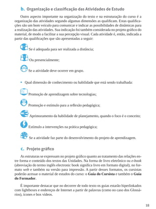 18
b.	 Organização e classificação das Atividades de Estudo
Outro aspecto importante na organização do texto e na estruturação do curso é a
organização das atividades segundo algumas dimensões as qualificam. Estas qualifica-
ções são um bom veículo para comunicar e indicar as possibilidades de dinâmicas para
a realização das atividades. Sua indicação foi também considerada no projeto gráﬁco do
material, de modo a facilitar a sua percepção visual. Cada atividade é, então, indicada a
partir das qualiﬁcações que são apresentadas a seguir:
Se é adequada para ser realizada a distância;
Ou presencialmente;
Se a atividade deve ocorrer em grupo.
•	 Qual dimensão de conhecimento ou habilidade que está sendo trabalhada:
Promoção de aprendizagem sobre tecnologias;
Promoção e estímulo para a reﬂexão pedagógica;
Aprimoramento da habilidade de planejamento, quando o foco é o conceito;
Estímulo a intervenções na prática pedagógica;
Se a atividade faz parte do desenvolvimento do projeto de aprendizagem.
c.	 Projeto gráfico
As estruturas se expressam no projeto gráfico quanto ao tratamento das relações en-
tre forma e conteúdo dos textos das Unidades. Na forma de livro eletrônico ou e-book
(abreviação do termo inglês electronic book significa livro em formato digital), no for-
mato web e também na versão para impressão. A partir desses formatos, os cursistas
poderão acessar o material de estudos do curso: o Guia do Cursista e também o Guia
do Formador.
É importante destacar que no decorrer de todo texto os guias estarão hiperlinkados
com lightboxes e endereços de Internet a partir de palavras (como no caso dos Glossá-
rios), ícones e box vídeos.
 