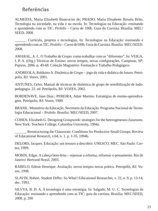 21
Referências
ALMEIDA, Maria Elizabeth Biancocini de; PRADO, Maria Elisabette Brisola Brito.
Tecnologia na sociedade, na vida e na escola. In: Tecnologias na Educação: ensinando
e aprendendo com as TIC. ProInfo – Curso de 100h. Guia do Cursista. Brasília: MEC/
SEED. 2008.
______. Currículo, projetos e tecnologias. In: Tecnologias na Educação: ensinando e
aprendendo com asTIC. ProInfo – Curso de100h. Guia do Cursista. Brasília: MEC/SEED.
2008.
AMARAL, A. L. O Trabalho de Grupo: como trabalhar com os “diferentes”. In: VEIGA,
I. P. A. (Org.) Técnicas de Ensino: novos tempos, novas configurações. Campinas, SP:
Papirus, 2006. p. 49-68. Coleção Magistério: Formação e Trabalho Pedagógico.
ANDREOLA, BalduínoA. Dinâmica de Grupo – jogo da vida e didática do futuro. Petró-
polis, RJ: Vozes, 2001.
ANTUNES, Celso. Manual de técnicas de dinâmica de grupo de sensibilização de ludo-
pedagogia. 22. ed. Petrópolis, RJ: VOZES, 2002.
BORDENAVE, Júan Diaz.; PEREIRA, Adair Martins. Estratégias de ensino-aprendiza-
gem. Petrópolis, RJ: Vozes, 1989.
BRASIL. Ministério da Educação. Secretaria da Educação. Programa Nacional de Tecno-
logia Educacional – ProInfo. Brasília: MEC/SEED, 2007.
COHEN, Elizabeth G. Designing Groupwork: strategies for the heterogeneous classroom.
New York: Teachers College, Columbia University, 1994a.
______. Reestructuring the Classroom: Conditions for Productive Small Groups. Review
of Educational Research, v.64, n. 1. p. 1-35, 1994b.
DELORS, Jacques. Educação: um tesouro a descobrir. UNESCO, MEC. São Paulo: Cor-
tez, 1999.
MORIN, Edgar. A cabeça bem-feita – repensar a reforma, reformar o pensamento. Rio de
Janeiro: Bertrand Brasil, 2003.
RABELO, Edmar Henrique. Avaliação: novos tempos novas prática. Petropólis, RJ: Vo-
zes, 1998.
SLAVIN, Robert. Student Differ: So What? Educational Researcher, v. 22, n. 9, p. 13-14,
dec. 1993.
SILVYA, B. D. A. A tecnologia é uma estratégia. In: Salgado, M. U. C. Tecnologias da
Educação: ensinando e aprendendo com as TIC: guia do cursista. Brasília: MEC/SEED,
2008. p. 200
 