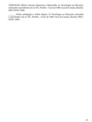 22
TORNAGHI, Alberto. Internet, Hipertexto e Hipermídia. In: Tecnologias na Educação:
ensinando e aprendendo com as TIC. ProInfo – Curso de 100h. Guia do Cursista. Brasília:
MEC/SEED. 2008.
______. Prática pedagógica e mídias digitais. In: Tecnologias na Educação: ensinando
e aprendendo com as TIC. ProInfo – Curso de 100h. Guia do Cursista. Brasília: MEC/
SEED. 2008.
 