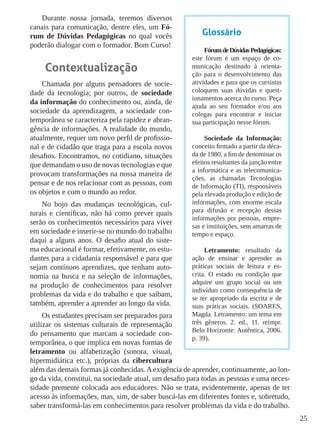 25
Durante nossa jornada, teremos diversos
canais para comunicação, dentre eles, um Fó-
rum de Dúvidas Pedagógicas no qual vocês
poderão dialogar com o formador. Bom Curso!
Contextualização
Chamada por alguns pensadores de socie-
dade da tecnologia; por outros, de sociedade
da informação do conhecimento ou, ainda, de
sociedade da aprendizagem, a sociedade con-
temporânea se caracteriza pela rapidez e abran-
gência de informações. A realidade do mundo,
atualmente, requer um novo perfil de profissio-
nal e de cidadão que traga para a escola novos
desafios. Encontramos, no cotidiano, situações
que demandam o uso de novas tecnologias e que
provocam transformações na nossa maneira de
pensar e de nos relacionar com as pessoas, com
os objetos e com o mundo ao redor.
No bojo das mudanças tecnológicas, cul-
turais e científicas, não há como prever quais
serão os conhecimentos necessários para viver
em sociedade e inserir-se no mundo do trabalho
daqui a alguns anos. O desafio atual do siste-
ma educacional é formar, efetivamente, os estu-
dantes para a cidadania responsável e para que
sejam contínuos aprendizes, que tenham auto-
nomia na busca e na seleção de informações,
na produção de conhecimentos para resolver
problemas da vida e do trabalho e que saibam,
também, aprender a aprender ao longo da vida.
Os estudantes precisam ser preparados para
utilizar os sistemas culturais de representação
do pensamento que marcam a sociedade con-
temporânea, o que implica em novas formas de
letramento ou alfabetização (sonora, visual,
hipermidiática etc.), próprias da cibercultura
além das demais formas já conhecidas. A exigência de aprender, continuamente, ao lon-
go da vida, constitui, na sociedade atual, um desafio para todas as pessoas e uma neces-
sidade premente colocada aos educadores. Não se trata, evidentemente, apenas de ter
acesso às informações, mas, sim, de saber buscá-las em diferentes fontes e, sobretudo,
saber transformá-las em conhecimentos para resolver problemas da vida e do trabalho.
Glossário
FórumdeDúvidasPedagógicas:
este fórum é um espaço de co-
municação destinado à orienta-
ção para o desenvolvimento das
atividades e para que os cursistas
coloquem suas dúvidas e quest-
ionamentos acerca do curso. Peça
ajuda ao seu formador e/ou aos
colegas para encontrar e iniciar
sua participação nesse fórum.
Sociedade da Informação:
conceito firmado a partir da déca-
da de 1980, a fim de denominar os
efeitos resultantes da junção entre
a informática e as telecomunica-
ções, as chamadas Tecnologias
de Informação (TI), responsáveis
pela elevada produção e edição de
informações, com enorme escala
para difusão e recepção dessas
informações por pessoas, empre-
sas e instituições, sem amarras de
tempo e espaço.
Letramento: resultado da
ação de ensinar e aprender as
práticas sociais de leitura e es-
crita. O estado ou condição que
adquire um grupo social ou um
indivíduo como consequência de
se ter apropriado da escrita e de
suas práticas sociais. (SOARES,
Magda. Letramento: um tema em
três gêneros. 2. ed., 11. reimpr.
Belo Horizonte: Autêntica, 2006.
p. 39).
 
