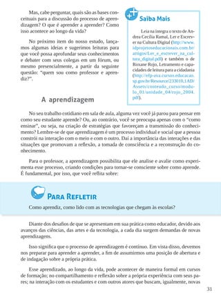 31
Mas, cabe perguntar, quais são as bases con-
ceituais para a discussão do processo de apren-
dizagem? O que é aprender a aprender? Como
isso acontece ao longo da vida?
No próximo item do nosso estudo, lança-
mos algumas ideias e sugerimos leituras para
que você possa aprofundar seus conhecimentos
e debater com seus colegas em um fórum, ou
mesmo presencialmente, a partir da seguinte
questão: “quem sou como professor e apren-
diz?”.
A aprendizagem
No seu trabalho cotidiano em sala de aula, alguma vez você já parou para pensar em
como seu estudante aprende? Ou, ao contrário, você se preocupa apenas com o “como
ensinar”, ou seja, na criação de estratégias que favoreçam a transmissão do conheci-
mento? Lembre-se de que aprendizagem é um processo individual e social que a pessoa
constrói na interação com o meio e com o outro. Daí a importância das interações e das
situações que promovam a reflexão, a tomada de consciência e a reconstrução do co-
nhecimento.
Para o professor, a aprendizagem possibilita que ele analise e avalie como experi-
menta esse processo, criando condições para tornar-se consciente sobre como aprende.
É fundamental, por isso, que você reflita sobre:
Para Refletir
Como aprendiz, como lido com as tecnologias que chegam às escolas?
Diante dos desafios de que se apresentam em sua prática como educador, devido aos
avanços das ciências, das artes e da tecnologia, a cada dia surgem demandas de novas
aprendizagens.
Isso significa que o processo de aprendizagem é contínuo. Em vista disso, devemos
nos preparar para aprender a aprender, a fim de assumirmos uma posição de abertura e
de indagação sobre a própria prática.
Esse aprendizado, ao longo da vida, pode acontecer de maneira formal em cursos
de formação; no compartilhamento e reflexão sobre a própria experiência com seus pa-
res; na interação com os estudantes e com outros atores que buscam, igualmente, novas
Saiba Mais
Leia na íntegra o texto deAn-
drea Cecília Ramal, Ler e Escrev-
er na Cultura Digital (http://www.
idprojetoseducacionais.com.br/
artigos/Ler_e_escrever_na_cul-
tura_digital.pdf) e também o de
Roxane Rojo, Letramento e capa-
cidades de leitura para a cidadania
(http://efp-ava.cursos.educacao.
sp.gov.br/Resource/233010,1AD/
Assets/conteudo_curso/modu-
lo_01/unidade_04/rojo_2004.
pdf).
 