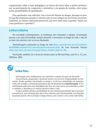 32
compreensões sobre o fazer pedagógico; na leitura de textos sobre a prática profissio-
nal; na participação em congressos e seminários e em grupos de estudos, entre tantas
outras possibilidades de aprendizado.
Para aprofundar suas reflexões, leia o texto de Valente na íntegra, destaque os pon-
tos que lhe chamaram atenção e comente com os seus colegas em um Fórum ou presen-
cialmente, ou retome a discussão presencial, que teve como tema a questão: “quem sou
como professor e aprendiz?”.
Leitura básica
Na sociedade contemporânea, as mudanças são constantes e rápidas. A formação
passou a ser uma necessidade sempre presente e necessária ao longo da vida, a fim de
se estar em sintonia com as novas demandas.
Aprendizagem continuada ao longo da vida (http://eproinfo.mec.gov.br/webfolio/
Mod86886/unidade%201/aprendizagemcontinuado.pdf), de José Armando Valente
(http://pan.nied.unicamp.br/equipe/equipe_detalhes.php?id=30).
Você pode, também, ler o texto do mesmo autor na Revista Pátio, ano IV, n. 15, nov.
2000/jan. 2001.
Saiba Mais
Informações para complementar seu repertório a respeito do tema em discussão
Gaston Pineau, pesquisador e professor francês, em seu livro Temporalidades na For-
mação, aborda questões relacionadas ao tempo e às diversas modalidades de formação,
como, por exemplo, a formação permanente que ele denomina de cronosformação. A cro-
nosformação pede uma nova abordagem que leve em conta novos sincronizadores, como
o cotidiano, a alternância e o retorno narrativo sobre a vida.
O autor também aborda a possibilidade de uma formação permanente que é pessoal e
intransferível, uma formação que não é nem uniforme nem telecomandada, mas depende
da própria pessoa e de sua relação consigo mesma, com o outro e com o meio onde habita.
 