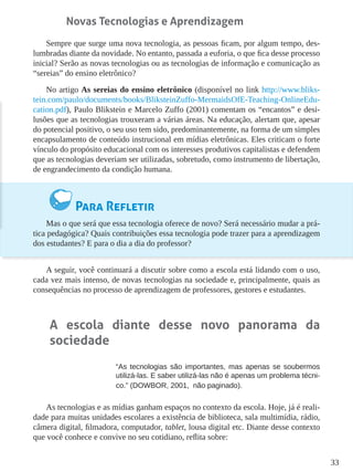 33
Novas Tecnologias e Aprendizagem
Sempre que surge uma nova tecnologia, as pessoas ficam, por algum tempo, des-
lumbradas diante da novidade. No entanto, passada a euforia, o que fica desse processo
inicial? Serão as novas tecnologias ou as tecnologias de informação e comunicação as
“sereias” do ensino eletrônico?
No artigo As sereias do ensino eletrônico (disponível no link http://www.bliks-
tein.com/paulo/documents/books/BliksteinZuffo-MermaidsOfE-Teaching-OnlineEdu-
cation.pdf), Paulo Blikstein e Marcelo Zuffo (2001) comentam os “encantos” e desi-
lusões que as tecnologias trouxeram a várias áreas. Na educação, alertam que, apesar
do potencial positivo, o seu uso tem sido, predominantemente, na forma de um simples
encapsulamento de conteúdo instrucional em mídias eletrônicas. Eles criticam o forte
vínculo do propósito educacional com os interesses produtivos capitalistas e defendem
que as tecnologias deveriam ser utilizadas, sobretudo, como instrumento de libertação,
de engrandecimento da condição humana.
Para Refletir
Mas o que será que essa tecnologia oferece de novo? Será necessário mudar a prá-
tica pedagógica? Quais contribuições essa tecnologia pode trazer para a aprendizagem
dos estudantes? E para o dia a dia do professor?
A seguir, você continuará a discutir sobre como a escola está lidando com o uso,
cada vez mais intenso, de novas tecnologias na sociedade e, principalmente, quais as
consequências no processo de aprendizagem de professores, gestores e estudantes.
A escola diante desse novo panorama da
sociedade
“As tecnologias são importantes, mas apenas se soubermos
utilizá-las. E saber utilizá-las não é apenas um problema técni-
co.” (DOWBOR, 2001, não paginado).
As tecnologias e as mídias ganham espaços no contexto da escola. Hoje, já é reali-
dade para muitas unidades escolares a existência de biblioteca, sala multimídia, rádio,
câmera digital, filmadora, computador, tablet, lousa digital etc. Diante desse contexto
que você conhece e convive no seu cotidiano, reflita sobre:
 