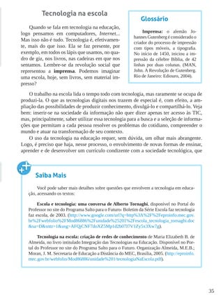 35
Tecnologia na escola
Quando se fala em tecnologia na educação,
logo pensamos em computadores, Internet...
Mas isso não é tudo. Tecnologia é, efetivamen-
te, mais do que isso. Ela se faz presente, por
exemplo, em todos os lápis que usamos, no qua-
dro de giz, nos livros, nas cadeiras em que nos
sentamos. Lembre-se da revolução social que
representou a imprensa. Podemos imaginar
uma escola, hoje, sem livros, sem material im-
presso?
O trabalho na escola lida o tempo todo com tecnologia, mas raramente se ocupa de
produzi-la. O que as tecnologias digitais nos trazem de especial é, com efeito, a am-
pliação das possibilidades de produzir conhecimento, divulgá-lo e compartilhá-lo. Veja
bem: inserir-se na sociedade da informação não quer dizer apenas ter acesso às TIC,
mas, principalmente, saber utilizar essa tecnologia para a busca e a seleção de informa-
ções que permitam a cada pessoa resolver os problemas do cotidiano, compreender o
mundo e atuar na transformação de seu contexto.
O uso da tecnologia na educação requer, sem dúvida, um olhar mais abrangente.
Logo, é preciso que haja, nesse processo, o envolvimento de novas formas de ensinar,
aprender e de desenvolver um currículo condizente com a sociedade tecnológica, que
Glossário
Imprensa: o alemão Jo-
hannes Gutenberg é considerado o
criador do processo de impressão
com tipos móveis, a tipografia.
No início de 1450, iniciou a im-
pressão da célebre Bíblia, de 42
linhas por duas colunas. (MAN,
John. A Revolução de Gutenberg.
Rio de Janeiro: Ediouro, 2004).
Saiba Mais
Você pode saber mais detalhes sobre questões que envolvem a tecnologia em educa-
ção, acessando os textos:
Escola e tecnologia: uma conversa de Alberto Tornaghi, disponível no Portal do
Professor no site do Programa Salto para o Futuro- Boletim da Série Escola faz tecnologia
faz escola, de 2003. (http://www.google.com/url?q=http%3A%2F%2Feproinfo.mec.gov.
br%2Fwebfolio%2FMod86886%2Funidade%25201%2Fescola_tecnologia_tornaghi.doc
&sa=D&sntz=1&usg=AFQjCNF7doXZ5Mp1d2b07I7V1Zy5x3Xw7g).
Tecnologia na escola: criação de redes de conhecimento de Maria Elizabeth B. de
Almeida, no livro intitulado Integração das Tecnologias na Educação. Disponível no Por-
tal do Professor no site do Programa Salto para o Futuro. Organização Almeida, M.E.B.;
Moran, J. M. Secretaria de Educação a Distância do MEC, Brasília, 2005. (http://eproinfo.
mec.gov.br/webfolio/Mod86886/unidade%201/tecnologiaNaEscola.pdf).
 