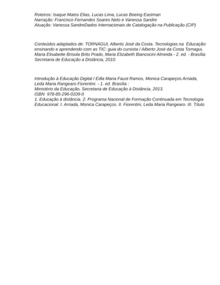 Roteiros: Isaque Matos Elias, Lucas Lima, Lucas Boeing Eastman
Narração: Francisco Fernandes Soares Neto e Vanessa Sandre
Atuação: Vanessa SandreDados Internacionais de Catalogação na Publicação (CIP)
Conteúdos adaptados de: TORNAGUI, Alberto José da Costa. Tecnologias na Educação:
ensinando e aprendendo com as TIC: guia do cursista / Alberto José da Costa Tornagui,
Maria Elisabette Brisola Brito Prado, Maria Elizabeth Biancocini Almeida - 2. ed. - Brasília:
Secretaria de Educação a Distância, 2010.
Introdução à Educação Digital / Edla Maria Faust Ramos, Monica Carapeços Arriada,
Leda Maria Rangearo Fiorentini. - 1. ed. Brasília :
Ministério da Educação, Secretaria de Educação à Distância, 2013.
ISBN 978-85-296-0109-0
1. Educação à distância. 2. Programa Nacional de Formação Continuada em Tecnologia
Educacional. I. Arriada, Monica Carapeços. II. Fiorentini, Leda Maria Rangearo. III. Título
 