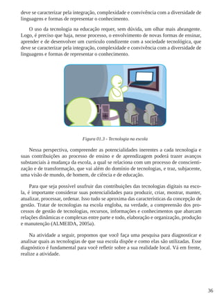 36
deve se caracterizar pela integração, complexidade e convivência com a diversidade de
linguagens e formas de representar o conhecimento.
O uso da tecnologia na educação requer, sem dúvida, um olhar mais abrangente.
Logo, é preciso que haja, nesse processo, o envolvimento de novas formas de ensinar,
aprender e de desenvolver um currículo condizente com a sociedade tecnológica, que
deve se caracterizar pela integração, complexidade e convivência com a diversidade de
linguagens e formas de representar o conhecimento.
Figura 01.3 - Tecnologia na escola
Nessa perspectiva, compreender as potencialidades inerentes a cada tecnologia e
suas contribuições ao processo de ensino e de aprendizagem poderá trazer avanços
substanciais à mudança da escola, a qual se relaciona com um processo de conscienti-
zação e de transformação, que vai além do domínio de tecnologias, e traz, subjacente,
uma visão de mundo, de homem, de ciência e de educação.
Para que seja possível usufruir das contribuições das tecnologias digitais na esco-
la, é importante considerar suas potencialidades para produzir, criar, mostrar, manter,
atualizar, processar, ordenar. Isso tudo se aproxima das características da concepção de
gestão. Tratar de tecnologias na escola engloba, na verdade, a compreensão dos pro-
cessos de gestão de tecnologias, recursos, informações e conhecimentos que abarcam
relações dinâmicas e complexas entre parte e todo, elaboração e organização, produção
e manutenção (ALMEIDA, 2005a).
Na atividade a seguir, propomos que você faça uma pesquisa para diagnosticar e
analisar quais as tecnologias de que sua escola dispõe e como elas são utilizadas. Esse
diagnóstico é fundamental para você refletir sobre a sua realidade local. Vá em frente,
realize a atividade.
 