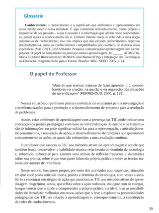 39
Glossário
Conhecimento: o conhecimento é o significado que atribuímos e representamos em
nossa mente sobre a nossa realidade. É algo construído individualmente, muito próprio e
impossível de ser passado – o que é passado é a informação que advém desse conhecimen-
to, porém nunca o conhecimento em si. Embora Valente esteja se referindo a uma noção
subjetivista de conhecimento, isso não implica que não existam conhecimentos objetivos
(intersubjetivos), como os conhecimentos compartilhados por coletivos de distintas áreas
específicas. (VALENTE, JoséArmando. Pesquisa, comunicação e aprendizagem com o com-
putador. O papel do computador no processo ensino-aprendizagem. In:______. ALMEIDA,
Maria Elizabeth Bianconcini de; MORAN, José Manuel (Orgs.). Integração das Tecnologias
na Educação. Programa Salto para o Futuro. Brasília: MEC, SEED, 2005. p. 24.
O papel do Professor
“Mais do que ensinar, trata-se de fazer aprender [...], concen-
trando-se na criação, na gestão e na regulação das situações
de aprendizagem” (PERRENOUD, 2000, p. 139).
Nessas situações, o professor procura mobilizar os estudantes para a investigação e
a problematização; para a produção e o desenvolvimento de projetos; para a resolução
de problemas.
Assim, criar ambientes de aprendizagem com a presença das TIC pode indicar uma
concepção da prática pedagógica com base na informatização do ensino e na transmis-
são de informações; ou pode significar utilizá-las para a representação, a articulação en-
tre pensamentos, a realização de ações, o desenvolvimento de reflexões que questionam
constantemente as ações, as quais são submetidas a uma avaliação contínua.
O professor que associa as TIC aos métodos ativos de aprendizagem é aquele que
também busca desenvolver a habilidade técnica relacionada ao domínio da tecnologia
e, sobretudo, esforça-se para assumir uma atitude de reflexão frequente e sistemática
sobre sua prática, sobre o que seus pares falam da própria prática e sobre as teorias tra-
tadas por autores de referência.
Nesse sentido, buscamos propor, por meio das atividades aqui sugeridas, situações
em que você possa articular teoria, prática e domínio da tecnologia, com vistas a auxi-
liá-lo a encontrar estratégias de ação que associam as TIC aos métodos ativos de apren-
dizagem. Sugerimos, ainda, que reflita sobre a ação realizada, dialogue com os colegas,
busque teorias que o ajude a compreender a própria prática e a identificar as possibili-
dades de introduzir melhorias em novas ações que o leve a explorar as potencialidades
pedagógicas das TIC em relação à aprendizagem e, consequentemente, à constituição
de redes de conhecimentos.
 
