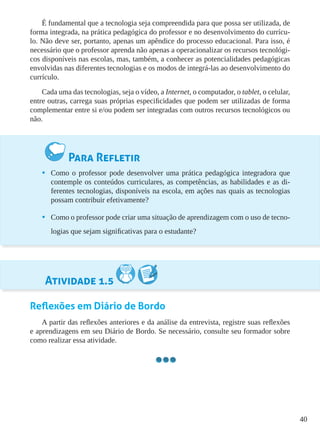 40
É fundamental que a tecnologia seja compreendida para que possa ser utilizada, de
forma integrada, na prática pedagógica do professor e no desenvolvimento do currícu-
lo. Não deve ser, portanto, apenas um apêndice do processo educacional. Para isso, é
necessário que o professor aprenda não apenas a operacionalizar os recursos tecnológi-
cos disponíveis nas escolas, mas, também, a conhecer as potencialidades pedagógicas
envolvidas nas diferentes tecnologias e os modos de integrá-las ao desenvolvimento do
currículo.
Cada uma das tecnologias, seja o vídeo, a Internet, o computador, o tablet, o celular,
entre outras, carrega suas próprias especificidades que podem ser utilizadas de forma
complementar entre si e/ou podem ser integradas com outros recursos tecnológicos ou
não.
Para Refletir
•	 Como o professor pode desenvolver uma prática pedagógica integradora que
contemple os conteúdos curriculares, as competências, as habilidades e as di-
ferentes tecnologias, disponíveis na escola, em ações nas quais as tecnologias
possam contribuir efetivamente?
•	 Como o professor pode criar uma situação de aprendizagem com o uso de tecno-
logias que sejam significativas para o estudante?
Atividade 1.5
Reflexões em Diário de Bordo
A partir das reflexões anteriores e da análise da entrevista, registre suas reflexões
e aprendizagens em seu Diário de Bordo. Se necessário, consulte seu formador sobre
como realizar essa atividade.
 
