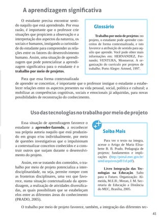 41
A aprendizagem significativa
O estudante precisa encontrar senti-
do naquilo que está aprendendo. Por essa
razão, é importante que o professor crie
situações que propiciem a observação e a
interpretação dos aspectos da natureza, os
sociais e humanos, instigando a curiosida-
de do estudante para compreender as rela-
ções entre os fatores do desenvolvimento
humano. Assim, uma situação de aprendi-
zagem que pode potencializar a aprendi-
zagem significativa para o estudante é o
trabalho por meio de projetos.
Para que essa forma contextualizada
de aprender se concretize, é importante que o professor instigue o estudante a estabe-
lecer relações entre os aspectos presentes na vida pessoal, social, política e cultural; a
mobilizar as competências cognitivas, sociais e emocionais já adquiridas, para novas
possibilidades de reconstrução do conhecimento.
Usodastecnologiasnotrabalhopormeiodeprojeto
Essa situação de aprendizagem favorece o
estudante a aprender-fazendo, a reconhecer
sua própria autoria naquilo que está produzin-
do em grupo e/ou individualmente, por meio
de questões investigativas que o impulsionam
a contextualizar conceitos conhecidos e a cons-
truir outros que surjam durante o desenvolvi-
mento do projeto.
Assim, em se tratando dos conteúdos, o tra-
balho por meio de projeto potencializa a inter-
disciplinaridade, ou seja, permite romper com
as fronteiras disciplinares, uma vez que favo-
rece, numa situação contextualizada da apren-
dizagem, a realização de atividades diversifica-
das, as quais possibilitam que se estabeleçam
elos entre as diferentes áreas do conhecimento
(PRADO, 2005).
O trabalho por meio de projeto favorece, também, a integração das diferentes tec-
Glossário
Trabalho por meio de projetos: no
projeto, o estudante pode aprender con-
ceitos de forma contextualizada, e isto
favorece a atribuição de sentido para aq-
uilo que aprende. Você pode obter mais
informações em: HERNANDEZ, Fer-
nando; VENTURA, Montserrat. A or-
ganização do currículo por projetos de
trabalho. Porto Alegre: Artmed, 1997.
Saiba Mais
Para ver o texto na íntegra,
acesse o Artigo de Maria Elisa-
bette B. B. Prado. Pedagogia de
projetos: fundamentos e impli-
cações (http://portal.mec.gov.br/
seed/arquivos/pdf/1sf.pdf).
Livro Integração das Tec-
nologias na Educação. Salto
para o Futuro. Organização: Al-
meida, M.E.B.; Moran, J. M. Sec-
retaria de Educação a Distância
do MEC, Brasília, 2005.
 