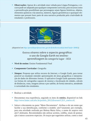 43
•	 Observações: Apesar de a atividade estar voltada para Língua Portuguesa, o re-
curso pode ser adaptado para qualquer componente curricular, pois recursos como
a personificação possibilitam que personagens sejam figuras históricas, objetos,
elementos químicos e da natureza, números, figuras geométricas e quaisquer ele-
mentos que possam fazer parte de uma narrativa produzida pela criatividade de
estudantes e professores.
(disponível em http://portaldoprofessor.mec.gov.br/fichaTecnicaAula.html?aula=30461)
Outros olhares sobre o aspecto geográfico:
o uso do Google Earth no ensino-
aprendizagem da categoria lugar - UCA
•	 Nível de ensino: Ensino Fundamental Final
•	 Componente Curricular: Geografia
•	 Sinopse: Proposta que utiliza recurso da Internet, o Google Earth, para tornar
possível ao estudante entender apresentações de áreas geográficas e interpreta-
ção de dados de diferentes formas. O aplicativo Google Earth apresenta inúme-
ras formas de cartografias capazes de mostrar a localização de cidades, cálculo
de distâncias, rotas, imagens aéreas e por satélite, de forma interativa, atendendo
à curiosidade dos estudantes.
•	 Realizar a atividade.
•	 Documentar essa experiência, seguindo os itens do roteiro, disponível no link
http://www.lantec.ced.ufsc.br/proinfo_2012/diversos/C2U1_roteiro.rtf.
•	 Salvar o documento na pasta “Meus Documentos”. Atribua a ele um nome que
facilite a sua identificação, conforme o modelo: ativ7-seunome; por exemplo,
para esta atividade realizada por Helena Maria Silva, o nome do arquivo será
ativ7_helenams. Recomendados não utilizar acentos, cedilha, sinais de pontua-
ção e outros caracteres especiais. Os traços que sugerimos utilizar, como o sinal
 