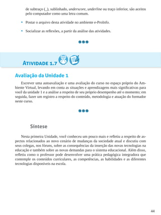 44
de subtraço (_), sublinhado, underscore, underline ou traço inferior, são aceitos
pelo computador como uma letra comum.
•	 Postar o arquivo desta atividade no ambiente e-ProInfo.
•	 Socializar as reflexões, a partir da análise das atividades.
Atividade 1.7
Avaliação da Unidade 1
Escrever uma autoavaliação e uma avaliação do curso no espaço próprio do Am-
biente Virtual, levando em conta as situações e aprendizagens mais significativas para
você da unidade 1 e a análise a respeito de seu próprio desempenho até o momento; em
seguida, fazer um registro a respeito do conteúdo, metodologia e atuação do formador
neste curso.
Síntese
Nesta primeira Unidade, você conheceu um pouco mais e refletiu a respeito de as-
pectos relacionados ao novo cenário de mudanças da sociedade atual e discutiu com
seus colegas, nos fóruns, sobre as consequências da inserção das novas tecnologias na
educação e também sobre as novas demandas para o sistema educacional. Além disso,
refletiu como o professor pode desenvolver uma prática pedagógica integradora que
contemple os conteúdos curriculares, as competências, as habilidades e as diferentes
tecnologias disponíveis na escola.
 
