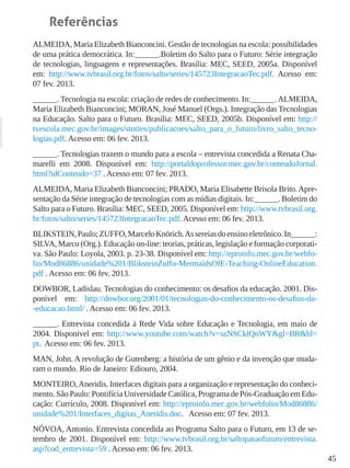 45
Referências
ALMEIDA, Maria Elizabeth Bianconcini. Gestão de tecnologias na escola: possibilidades
de uma prática democrática. In:______.Boletim do Salto para o Futuro: Série integração
de tecnologias, linguagens e representações. Brasília: MEC, SEED, 2005a. Disponível
em: http://www.tvbrasil.org.br/fotos/salto/series/145723IntegracaoTec.pdf. Acesso em:
07 fev. 2013.
______. Tecnologia na escola: criação de redes de conhecimento. In:______.ALMEIDA,
Maria Elizabeth Bianconcini; MORAN, José Manuel (Orgs.). Integração das Tecnologias
na Educação. Salto para o Futuro. Brasília: MEC, SEED, 2005b. Disponível em: http://
tvescola.mec.gov.br/images/stories/publicacoes/salto_para_o_futuro/livro_salto_tecno-
logias.pdf. Acesso em: 06 fev. 2013.
______. Tecnologias trazem o mundo para a escola – entrevista concedida a Renata Cha-
marelli em 2008. Disponível em: http://portaldoprofessor.mec.gov.br/conteudoJornal.
html?idConteudo=37 . Acesso em: 07 fev. 2013.
ALMEIDA, Maria Elizabeth Bianconcini; PRADO, Maria Elisabette Brisola Brito.Apre-
sentação da Série integração de tecnologias com as mídias digitais. In:______. Boletim do
Salto para o Futuro. Brasília: MEC, SEED, 2005. Disponível em: http://www.tvbrasil.org.
br/fotos/salto/series/145723IntegracaoTec.pdf. Acesso em: 06 fev. 2013.
BLIKSTEIN,Paulo;ZUFFO,MarceloKnörich.Assereiasdoensinoeletrônico.In______:
SILVA, Marco (Org.). Educação on-line: teorias, práticas, legislação e formação corporati-
va. São Paulo: Loyola, 2003. p. 23-38. Disponível em: http://eproinfo.mec.gov.br/webfo-
lio/Mod86886/unidade%201/BliksteinZuffo-MermaidsOfE-Teaching-OnlineEducation.
pdf . Acesso em: 06 fev. 2013.
DOWBOR, Ladislau. Tecnologias do conhecimento: os desafios da educação. 2001. Dis-
ponível em: http://dowbor.org/2001/01/tecnologias-do-conhecimento-os-desafios-da-
-educacao.html/ . Acesso em: 06 fev. 2013.
______. Entrevista concedida à Rede Vida sobre Educação e Tecnologia, em maio de
2004. Disponível em: http://www.youtube.com/watch?v=szNSCklQnWY&gl=BR&hl=
pt. Acesso em: 06 fev. 2013.
MAN, John. A revolução de Gutenberg: a história de um gênio e da invenção que muda-
ram o mundo. Rio de Janeiro: Ediouro, 2004.
MONTEIRO,Aneridis. Interfaces digitais para a organização e representação do conheci-
mento. São Paulo: Pontifícia Universidade Católica, Programa de Pós-Graduação em Edu-
cação: Currículo, 2008. Disponível em: http://eproinfo.mec.gov.br/webfolio/Mod86886/
unidade%201/Interfaces_digitas_Aneridis.doc. Acesso em: 07 fev. 2013.
NÓVOA, Antonio. Entrevista concedida ao Programa Salto para o Futuro, em 13 de se-
tembro de 2001. Disponível em: http://www.tvbrasil.org.br/saltoparaofuturo/entrevista.
asp?cod_entrevista=59 . Acesso em: 06 fev. 2013.
 