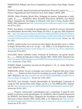 46
PERRENOUD, Philippe. Dez Novas Competências para Ensinar. Porto Alegre: Artmed,
2000.
PESSOA, Fernando. Apostila [assinado pelo heterônimo Álvaro de Campos]. In:______.
Poesias. Organizado por Sueli Tomazini Cassal. Porto Alegre: L&PM, 2006.
PRADO, Maria Elisabette Brisola Brito. Pedagogia de projetos: fundamentos e impli-
cações. In:______. ALMEIDA, Maria Elizabeth Bianconcini; MORAN, José Manuel
(Orgs.). Integração das Tecnologias na Educação. Salto para o Futuro. Brasília: MEC,
SEED, 2005. Disponível em: http://portal.mec.gov.br/seed/arquivos/pdf/1sf.pdf . Acesso
em: 07 fev. 2013.
POZO, Juan Ignácio. A sociedade da aprendizagem e o desafio de converter informação
em conhecimento. Revista Pátio, PortoAlegre, ano VIII, n. 31, ago./out. 2004. Disponível
em: http://decampinasoeste.edunet.sp.gov.br/tics/Material%20de%20Apoio/Coletania/
unidade1/A%20sociedade%20da%20aprendizagem%20e%20o%20desafio%20de%20
converter%20informa%C3%A7%C3%A3o%20em%20conhecime.pdf. Acesso em: 06
fev. 2013.
RAMAL,Andrea Cecília. Ler e escrever na cultura digital. Revista Pátio, ano 4, n. 14,Por-
to Alegre: Revista Pátio, ano 4, no. 14, ago. - out. 2000, p. 21-24. Disponível em: http://
www.idprojetoseducacionais.com.br/artigos/Ler_e_escrever_na_cultura_digital.pdf.
Acesso em: 07 fev.2013.
SALGADO, Maria Umbelina Caiafa. Formação de Professores: um grande desafio.
In:______. Boletim do Salto para o Futuro. Brasília: MEC, SEED, 2003. Disponível em:
http://cursoproinfo100h.blogspot.com.br/2009/03/formacao-de-professores-um-grande.
html . Acesso em: 13 jan. 2013.
SOARES, Magda. Letramento: um tema em três gêneros. 2. ed., 11. reimpr. Belo Hori-
zonte: Autêntica, 2006.
TORNAGHI, Alberto. Escola e tecnologia: uma conversa. Programa Salto para o Futu-
ro. In:______. Boletim da Série Escola faz tecnologia faz escola. Brasília: MEC, SEED,
2003. Disponível em: http://eproinfo.mec.gov.br/webfolio/Mod86886/unidade%201/es-
cola_tecnologia_tornaghi.doc . Acesso em: 13 fev. 2013.
VALENTE, José Armando. Criando Oportunidades de Aprendizagem Continuada ao
Longo da Vida. Revista Pátio, Porto Alegre, ano IV, n.15, Nov.2000/jan.2001. Disponí-
vel em: http://eproinfo.mec.gov.br/webfolio/Mod83219/Aprendizagemcontinuado.pdf .
Acesso em: 06 fev. 2013.
______. Pesquisa, comunicação e aprendizagem com o computador. O papel do com-
putador no processo ensino-aprendizagem. In: ALMEIDA, Maria Elizabeth Bianconcini
de; MORAN, José Manuel (Orgs.). Integração das Tecnologias na Educação. Programa
Salto para o Futuro. Brasília: MEC, SEED, 2005. p. 24. Disponível em: http://tvescola.
mec.gov.br/images/stories/publicacoes/salto_para_o_futuro/livro_salto_tecnologias.pdf .
Acesso em: 07 fev. 2013.
 