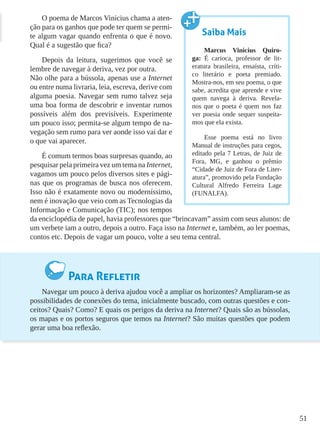 51
O poema de Marcos Vinicius chama a aten-
ção para os ganhos que pode ter quem se permi-
te algum vagar quando enfrenta o que é novo.
Qual é a sugestão que fica?
Depois da leitura, sugerimos que você se
lembre de navegar à deriva, vez por outra. 	
Não olhe para a bússola, apenas use a Internet
ou entre numa livraria, leia, escreva, derive com
alguma poesia. Navegar sem rumo talvez seja
uma boa forma de descobrir e inventar rumos
possíveis além dos previsíveis. Experimente
um pouco isso; permita-se algum tempo de na-
vegação sem rumo para ver aonde isso vai dar e
o que vai aparecer.
É comum termos boas surpresas quando, ao
pesquisar pela primeira vez um tema na Internet,
vagamos um pouco pelos diversos sites e pági-
nas que os programas de busca nos oferecem.
Isso não é exatamente novo ou moderníssimo,
nem é inovação que veio com as Tecnologias da
Informação e Comunicação (TIC); nos tempos
da enciclopédia de papel, havia professores que “brincavam” assim com seus alunos: de
um verbete iam a outro, depois a outro. Faça isso na Internet e, também, ao ler poemas,
contos etc. Depois de vagar um pouco, volte a seu tema central.
Para Refletir
Navegar um pouco à deriva ajudou você a ampliar os horizontes? Ampliaram-se as
possibilidades de conexões do tema, inicialmente buscado, com outras questões e con-
ceitos? Quais? Como? E quais os perigos da deriva na Internet? Quais são as bússolas,
os mapas e os portos seguros que temos na Internet? São muitas questões que podem
gerar uma boa reflexão.
Saiba Mais
Marcus Vinicius Quiro-
ga: É carioca, professor de lit-
eratura brasileira, ensaísta, críti-
co literário e poeta premiado.
Mostra-nos, em seu poema, o que
sabe, acredita que aprende e vive
quem navega à deriva. Revela-
nos que o poeta é quem nos faz
ver poesia onde sequer suspeita-
mos que ela exista.
Esse poema está no livro
Manual de instruções para cegos,
editado pela 7 Letras, de Juiz de
Fora, MG, e ganhou o prêmio
“Cidade de Juiz de Fora de Liter-
atura”, promovido pela Fundação
Cultural Alfredo Ferreira Lage
(FUNALFA).
 