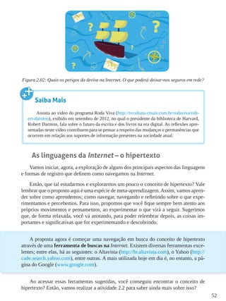 52
Figura 2.02: Quais os perigos da deriva na Internet. O que poderá deixar-nos seguros em rede?
As linguagens da Internet – o hipertexto
Vamos iniciar, agora, a exploração de alguns dos principais aspectos das linguagens
e formas de registro que definem como navegamos na Internet.
Então, que tal estudarmos e explorarmos um pouco o conceito de hipertexto? Vale
lembrar que o proposto aqui é uma espécie de meta-aprendizagem.Assim, vamos apren-
der sobre como aprendemos; como navegar, navegando e refletindo sobre o que expe-
rimentamos e percebemos. Para isso, propomos que você fique sempre bem atento aos
próprios movimentos e pensamentos, ao experimentar o que virá a seguir. Sugerimos
que, de forma relaxada, você vá anotando, para poder relembrar depois, as coisas im-
portantes e significativas que for experimentando e descobrindo.
A proposta agora é começar uma navegação em busca do conceito de hipertexto
através de uma ferramenta de buscas na Internet. Existem diversas ferramentas exce-
lentes; entre elas, há as seguintes: o Altavista (http://br.altavista.com), o Yahoo (http://
cade.search.yahoo.com), entre outras. A mais utilizada hoje em dia é, no entanto, a pá-
gina do Google (www.google.com).
Ao acessar essas ferramentas sugeridas, você conseguiu encontrar o conceito de
hipertexto? Então, vamos realizar a atividade 2.2 para saber ainda mais sobre isso?
Saiba Mais
Assista ao vídeo do programa Roda Viva (http://tvcultura.cmais.com.br/rodaviva/rob-
ert-darnton), exibido em setembro de 2012, no qual o presidente da biblioteca de Harvard,
Robert Darnton, fala sobre o futuro da escrita e dos livros na era digital. As reflexões apre-
sentadas neste vídeo contribuem para se pensar a respeito das mudanças e permanências que
ocorrem em relação aos suportes de informação presentes na sociedade atual.
 