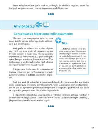 54
Essas reflexões podem ajudar você na realização da atividade seguinte, a qual lhe
instigará a expressar a sua construção do conceito de hipertexto.
Atividade 2.3
Conceituando hipertexto individualmente
Elaborar, com suas próprias palavras, uma
conceituação sucinta sobre hipertexto, utilizan-
do o que leu até agora.
Você pode se embasar nas várias páginas
que você leu neste material impresso, alguns
trechos sucintos e claros que, em sua opinião,
expressam, de forma objetiva, o que é um hiper-
texto. Busque as orientações no Ambiente Vir-
tual ou com o seu formador sobre qual a forma
você pode desenvolver essa atividade.
É importante lembrar-se de referenciar os
textos e endereços que você consultou e princi-
palmente atribuir a autoria aos trechos copia-
dos.
Será que você já vislumbra alguma possibilidade de exploração dos hipertextos
como suporte para provocar a aprendizagem? Se você já conseguiu antever alguma for-
ma em que os hipertextos podem ser incorporados à sua prática profissional, não deixe
de registrá-la, porque vamos discutir isso logo adiante.
É importante compartilhar seus registros e reflexões com seus colegas. Também é
interessante você registrar um comentário breve, sobre o conceito obtido por um colega,
já que utilizaremos ele na atividade a seguir.
Dica
Autoria: Lembre-se de res-
peitar a autoria, esta é fundamen-
tal em qualquer trabalho acadêmi-
co. Um trabalho como este é, com
efeito, um diálogo que se trava
com outros autores, por isso é
preciso que se respeitem os direi-
tos autorais de quem produziu o
texto no qual você se pautou para
produzir o seu.
 